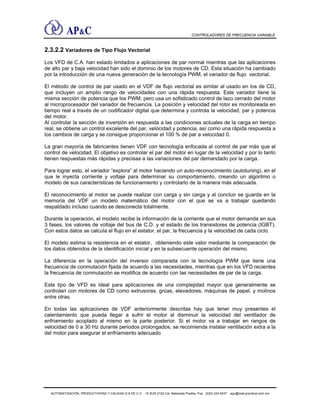 CONTROLADORES DE FRECUENCIA VARIABLE
2.3.2.2 Variadores de Tipo Flujo Vectorial
Los VFD de C.A. han estado limitados a aplicaciones de par normal mientras que las aplicaciones
de alto par y baja velocidad han sido el dominio de los motores de CD. Esta situación ha cambiado
por la introducción de una nueva generación de la tecnología PWM, el variador de flujo vectorial.
El método de control de par usado en el VDF de flujo vectorial es similar al usado en los de CD,
que incluyen un amplio rango de velocidades con una rápida respuesta. Este variador tiene la
misma sección de potencia que los PWM, pero usa un sofisticado control de lazo cerrado del motor
al microprocesador del variador de frecuencia. La posición y velocidad del rotor es monitoreada en
tiempo real a través de un codificador digital que determina y controla la velocidad, par y potencia
del motor.
Al controlar la sección de inversión en respuesta a las condiciones actuales de la carga en tiempo
real, se obtiene un control excelente del par, velocidad y potencia, así como una rápida respuesta a
los cambios de carga y se consigue proporcionar el 100 % de par a velocidad 0.
La gran mayoría de fabricantes tienen VDF con tecnología enfocada al control de par más que al
control de velocidad. El objetivo es controlar el par del motor en lugar de la velocidad y por lo tanto
tienen respuestas más rápidas y precisas a las variaciones del par demandado por la carga.
Para lograr esto, el variador “explora” al motor haciendo un auto-reconocimiento (autotuning), en el
que le inyecta corriente y voltaje para determinar su comportamiento, creando un algoritmo o
modelo de sus características de funcionamiento y controlarlo de la manera más adecuada.
El reconocimiento al motor se puede realizar con carga y sin carga y al concluir se guarda en la
memoria del VDF un modelo matemático del motor con el que se va a trabajar quedando
respaldado incluso cuando se desconecta totalmente.
Durante la operación, el modelo recibe la información de la corriente que el motor demanda en sus
3 fases, los valores de voltaje del bus de C.D. y el estado de los transistores de potencia (IGBT).
Con estos datos se calcula el flujo en el estator, el par, la frecuencia y la velocidad de cada ciclo.
El modelo estima la resistencia en el estator, obteniendo este valor mediante la comparación de
los datos obtenidos de la identificación inicial y en la subsecuente operación del mismo.
La diferencia en la operación del inversor comparada con la tecnología PWM que tiene una
frecuencia de conmutación fijada de acuerdo a las necesidades, mientras que en los VFD recientes
la frecuencia de conmutación se modifica de acuerdo con las necesidades de par de la carga.
Este tipo de VFD es ideal para aplicaciones de una complejidad mayor que generalmente se
controlan con motores de CD como extrusoras, grúas, elevadores, máquinas de papel, y molinos
entre otras.
En todas las aplicaciones de VDF anteriormente descritas hay que tener muy presentes el
calentamiento que pueda llegar a sufrir el motor al disminuir la velocidad del ventilador de
enfriamiento acoplado al mismo en la parte posterior. Si el motor va a trabajar en rangos de
velocidad de 0 a 30 Hz durante periodos prolongados, se recomienda instalar ventilación extra a la
del motor para asegurar el enfriamiento adecuado
AUTOMATIZACIÓN, PRODUCTIVIDAD Y CALIDAD S.A DE C.V. 16 SUR 2122 Col. Bellavista Puebla, Pue (222) 243 5437 apc@mail.precitool.com.mx
 