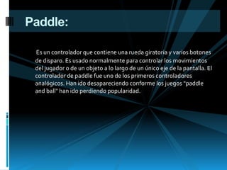 Paddle:
Es un controlador que contiene una rueda giratoria y varios botones
de disparo. Es usado normalmente para controlar los movimientos
del jugador o de un objeto a lo largo de un único eje de la pantalla. El
controlador de paddle fue uno de los primeros controladores
analógicos. Han ido desapareciendo conforme los juegos "paddle
and ball" han ido perdiendo popularidad.
 