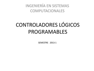 INGENIERÍA EN SISTEMAS
     COMPUTACIONALES


CONTROLADORES LÓGICOS
    PROGRAMABLES
         SEMESTRE 2013-1
 