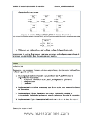 Servicio de asesoría y resolución de ejercicios ciencias_help@hotmail.com 
www.maestronline.com 
siguientes instrucciones: Esquema de contactos (KOP) para S7-300 y S7-400 de Siemens. Recuperado de http://support.automation.siemens.com/WW/llisapi.dll?func=cslib.csinfo&lang=es&objid=18654395&caller=view c. Utilizando las instrucciones aprendidas, realiza el siguiente ejemplo: Implementa el control de arranque y paro de un motor, teniendo como permisivo de arranque una condición: Que dos valores sean iguales. 
Tarea 6 Instrucciones: De acuerdo a los conceptos vistos en este tema y con el apoyo de referencias bibliográficas, realiza el siguiente ejercicio: a. Investiga cuál es la instrucción equivalente en los PLCs Omron de la siguientes instrucciones: o Funciones aritméticas suma, resta, multiplicación y división o Temporizador o Contador b. Implementa el control de arranque y paro de un motor, con un retardo al paro de 5 minutos. c. Implementa un control de llenado que cuenta 10 botellas, detiene el transportador de botellas y abre una válvula de llenado durante 10 segundos. d. Implementa en lógica de escalera la fórmula para cálculo de área de un cono. 
Avance del proyecto final  