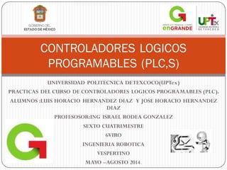 UNIVERSIDAD POLITECNICA DETEXCOCO(UPTex)
PRACTICAS DEL CURSO DE CONTROLADORES LOGICOS PROGRAMABLES (PLC).
ALUMNOS :LUIS HORACIO HERNANDEZ DIAZ Y JOSE HORACIO HERNANDEZ
DIAZ
PROFESOSOR:ING ISRAEL RODEA GONZALEZ
SEXTO CUATRIMESTRE
6VIRO
INGENIERIA ROBOTICA
VESPERTINO
MAYO –AGOSTO 2014.
CONTROLADORES LOGICOS
PROGRAMABLES (PLC,S)
 