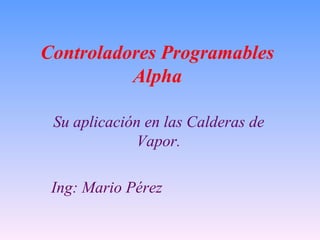 Controladores Programables Alpha Su aplicación en las Calderas de Vapor. Ing: Mario Pérez  
