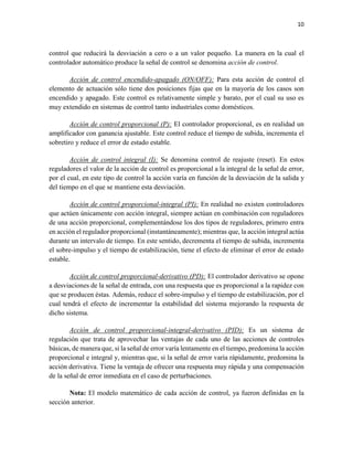 10
control que reducirá la desviación a cero o a un valor pequeño. La manera en la cual el
controlador automático produce la señal de control se denomina acción de control.
Acción de control encendido-apagado (ON/OFF): Para esta acción de control el
elemento de actuación sólo tiene dos posiciones fijas que en la mayoría de los casos son
encendido y apagado. Este control es relativamente simple y barato, por el cual su uso es
muy extendido en sistemas de control tanto industriales como domésticos.
Acción de control proporcional (P): El controlador proporcional, es en realidad un
amplificador con ganancia ajustable. Este control reduce el tiempo de subida, incrementa el
sobretiro y reduce el error de estado estable.
Acción de control integral (I): Se denomina control de reajuste (reset). En estos
reguladores el valor de la acción de control es proporcional a la integral de la señal de error,
por el cual, en este tipo de control la acción varía en función de la desviación de la salida y
del tiempo en el que se mantiene esta desviación.
Acción de control proporcional-integral (PI): En realidad no existen controladores
que actúen únicamente con acción integral, siempre actúan en combinación con reguladores
de una acción proporcional, complementándose los dos tipos de reguladores, primero entra
en acción el regulador proporcional (instantáneamente); mientras que, la acción integral actúa
durante un intervalo de tiempo. En este sentido, decrementa el tiempo de subida, incrementa
el sobre-impulso y el tiempo de estabilización, tiene el efecto de eliminar el error de estado
estable.
Acción de control proporcional-derivativo (PD): El controlador derivativo se opone
a desviaciones de la señal de entrada, con una respuesta que es proporcional a la rapidez con
que se producen éstas. Además, reduce el sobre-impulso y el tiempo de estabilización, por el
cual tendrá el efecto de incrementar la estabilidad del sistema mejorando la respuesta de
dicho sistema.
Acción de control proporcional-integral-derivativo (PID): Es un sistema de
regulación que trata de aprovechar las ventajas de cada uno de las acciones de controles
básicas, de manera que, si la señal de error varía lentamente en el tiempo, predomina la acción
proporcional e integral y, mientras que, si la señal de error varía rápidamente, predomina la
acción derivativa. Tiene la ventaja de ofrecer una respuesta muy rápida y una compensación
de la señal de error inmediata en el caso de perturbaciones.
Nota: El modelo matemático de cada acción de control, ya fueron definidas en la
sección anterior.
 