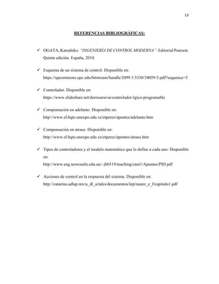 13
REFERENCIAS BIBLIOGRÁFICAS:
 OGATA, Katsuhiko. “INGENIERÍA DE CONTROL MODERNA”. Editorial Pearson.
Quinta edición. España, 2010.
 Esquema de un sistema de control. Disponible en:
https://upcommons.upc.edu/bitstream/handle/2099.1/3330/34059-5.pdf?sequence=5
 Controlador. Disponible en:
https://www.slideshare.net/dorissaravia/controlador-lgico-programable
 Compensación en adelanto. Disponible en:
http://www.el.bqto.unexpo.edu.ve/etperez/apuntes/adelanto.htm
 Compensación en atraso. Disponible en:
http://www.el.bqto.unexpo.edu.ve/etperez/apuntes/atraso.htm
 Tipos de controladores y el modelo matemático que lo define a cada uno. Disponible
en:
http://www.eng.newcastle.edu.au/~jhb519/teaching/caut1/Apuntes/PID.pdf
 Acciones de control en la respuesta del sistema. Disponible en:
http://catarina.udlap.mx/u_dl_a/tales/documentos/lep/nunez_e_f/capitulo1.pdf
 