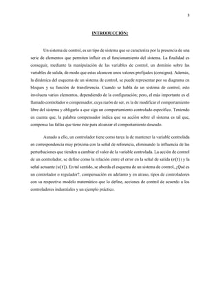 3
INTRODUCCIÓN:
Un sistema de control, es un tipo de sistema que se caracteriza por la presencia de una
serie de elementos que permiten influir en el funcionamiento del sistema. La finalidad es
conseguir, mediante la manipulación de las variables de control, un dominio sobre las
variables de salida, de modo que estas alcancen unos valores prefijados (consigna). Además,
la dinámica del esquema de un sistema de control, se puede representar por su diagrama en
bloques y su función de transferencia. Cuando se habla de un sistema de control, esto
involucra varios elementos, dependiendo de la configuración; pero, el más importante es el
llamado controlador o compensador, cuya razón de ser, es la de modificar el comportamiento
libre del sistema y obligarlo a que siga un comportamiento controlado específico. Teniendo
en cuenta que, la palabra compensador indica que su acción sobre el sistema es tal que,
compensa las fallas que tiene éste para alcanzar el comportamiento deseado.
Aunado a ello, un controlador tiene como tarea la de mantener la variable controlada
en correspondencia muy próxima con la señal de referencia, eliminando la influencia de las
perturbaciones que tienden a cambiar el valor de la variable controlada. La acción de control
de un controlador, se define como la relación entre el error en la señal de salida (𝑒(𝑡)) y la
señal actuante (𝑢(𝑡)). En tal sentido, se aborda el esquema de un sistema de control, ¿Qué es
un controlador o regulador?, compensación en adelanto y en atraso, tipos de controladores
con su respectivo modelo matemático que lo define, acciones de control de acuerdo a los
controladores industriales y un ejemplo práctico.
 