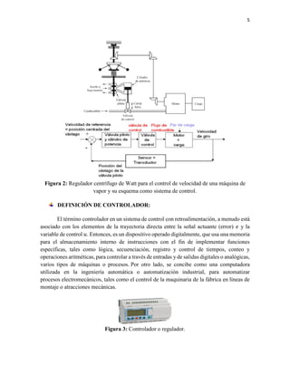 5
Figura 2: Regulador centrífugo de Watt para el control de velocidad de una máquina de
vapor y su esquema como sistema de control.
DEFINICIÓN DE CONTROLADOR:
El término controlador en un sistema de control con retroalimentación, a menudo está
asociado con los elementos de la trayectoria directa entre la señal actuante (error) 𝑒 y la
variable de control 𝑢. Entonces, es un dispositivo operado digitalmente, que usa una memoria
para el almacenamiento interno de instrucciones con el fin de implementar funciones
específicas, tales como lógica, secuenciación, registro y control de tiempos, conteo y
operaciones aritméticas, para controlar a través de entradas y de salidas digitales o analógicas,
varios tipos de máquinas o procesos. Por otro lado, se concibe como una computadora
utilizada en la ingeniería automática o automatización industrial, para automatizar
procesos electromecánicos, tales como el control de la maquinaria de la fábrica en líneas de
montaje o atracciones mecánicas.
Figura 3: Controlador o regulador.
 