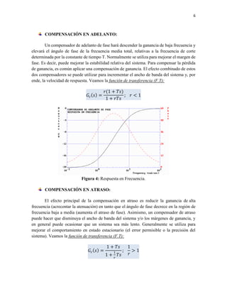 6
COMPENSACIÓN EN ADELANTO:
Un compensador de adelanto de fase hará descender la ganancia de baja frecuencia y
elevará el ángulo de fase de la frecuencia media total, relativas a la frecuencia de corte
determinada por la constante de tiempo T. Normalmente se utiliza para mejorar el margen de
fase. Es decir, puede mejorar la estabilidad relativa del sistema. Para compensar la pérdida
de ganancia, es común aplicar una compensación de ganancia. El efecto combinado de estos
dos compensadores se puede utilizar para incrementar el ancho de banda del sistema y, por
ende, la velocidad de respuesta. Veamos la función de transferencia (F.T):
𝐺𝑐( 𝑠) =
𝑟(1 + 𝑇𝑠)
1 + 𝑟𝑇𝑠
; 𝑟 < 1
Figura 4: Respuesta en Frecuencia.
COMPENSACIÓN EN ATRASO:
El efecto principal de la compensación en atraso es reducir la ganancia de alta
frecuencia (acrecentar la atenuación) en tanto que el ángulo de fase decrece en la región de
frecuencia baja a media (aumenta el atraso de fase). Asimismo, un compensador de atraso
puede hacer que disminuya el ancho de banda del sistema y/o los márgenes de ganancia, y
en general puede ocasionar que un sistema sea más lento. Generalmente se utiliza para
mejorar el comportamiento en estado estacionario (el error permisible o la precisión del
sistema). Veamos la función de transferencia (F.T):
𝐺𝑐( 𝑠) =
1 + 𝑇𝑠
1 +
1
𝑟
𝑇𝑠
;
1
𝑟
> 1
 