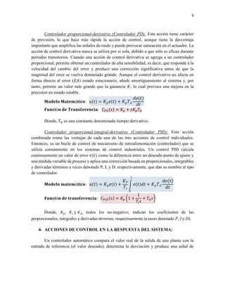 9
Controlador proporcional-derivativo (Controlador PD): Esta acción tiene carácter
de previsión, lo que hace más rápida la acción de control, aunque tiene la desventaja
importante que amplifica las señales de ruido y puede provocar saturación en el actuador. La
acción de control derivativa nunca se utiliza por sí sola, debido a que sólo es eficaz durante
períodos transitorios. Cuando una acción de control derivativa se agrega a un controlador
proporcional, permite obtener un controlador de alta sensibilidad, es decir, que responde a la
velocidad del cambio del error y produce una corrección significativa antes de que la
magnitud del error se vuelva demasiado grande. Aunque el control derivativo no afecta en
forma directa al error (𝐸𝐴) estado estacionario, añade amortiguamiento al sistema y, por
tanto, permite un valor más grande que la ganancia 𝐾, lo cual provoca una mejora en la
precision en estado estable.
𝐌𝐨𝐝𝐞𝐥𝐨 𝐌𝐚𝐭𝐞𝐦á𝐭𝐢𝐜𝐨: 𝑢(𝑡) = 𝐾 𝑝 𝑒( 𝑡) + 𝐾 𝑝 𝑇 𝑑
𝑑𝑒(𝑡)
𝑑𝑡
𝐅𝐮𝐧𝐜𝐢ó𝐧 𝐝𝐞 𝐓𝐫𝐚𝐧𝐬𝐟𝐞𝐫𝐞𝐧𝐜𝐢𝐚: 𝐶 𝑃𝐷(𝑠) = 𝐾𝑝 + 𝑠𝐾𝑝 𝑇𝑑
Donde, 𝑇𝑑 es una constante denominada tiempo derivativo.
Controlador proporcional-integral-derivativo (Controlador PID): Esta acción
combinada reúne las ventajas de cada una de las tres acciones de control individuales.
Entonces, es un bucle de control de mecanismo de retroalimentación (controlador) que se
utiliza comúnmente en los sistemas de control industriales. Un control PID calcula
continuamente un valor de error 𝑒(𝑡) como la diferencia entre un deseado punto de ajuste y
una medida variable de proceso y aplica una corrección basada en proporcionales, integrables
y derivadas términos a veces denotado P, I, y D, respectivamente, que dan su nombre al tipo
de controlador.
𝐌𝐨𝐝𝐞𝐥𝐨 𝐦𝐚𝐭𝐞𝐦á𝐭𝐢𝐜𝐨: 𝑢( 𝑡) = 𝐾 𝑝 𝑒( 𝑡) +
𝐾 𝑃
𝑇𝑖
∫ 𝑒( 𝑡) 𝑑𝑡 + 𝐾 𝑝 𝑇 𝑑
𝑑𝑒(𝑡)
𝑑𝑡
𝑡
0
𝐅𝐮𝐧𝐜𝐢ó𝐧 𝐝𝐞 𝐭𝐫𝐚𝐧𝐬𝐟𝐞𝐫𝐞𝐧𝐜𝐢𝐚: 𝐶 𝑃𝐼𝐷(𝑠) = 𝐾𝑝 (1 +
1
𝑇𝑖 𝑠
+ 𝑇𝑑 𝑠)
Donde, 𝐾 𝑝, 𝐾𝑖 y 𝐾 𝑑, todos los no-negativo, indican los coeficientes de las
proporcionales, integrales y derivadas términos, respectivamente (a veces denotado P, I y D).
ACCIONES DE CONTROL EN LA RESPUESTA DEL SISTEMA:
Un controlador automático compara el valor real de la salida de una planta con la
entrada de referencia (el valor deseado), determina la desviación y produce una señal de
 