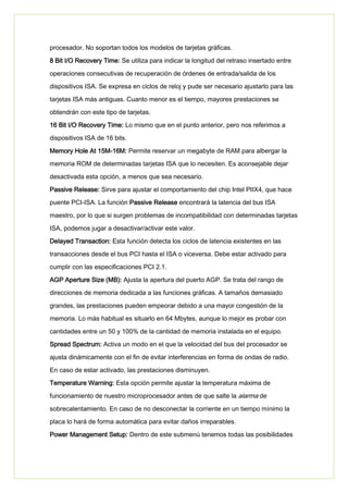 procesador. No soportan todos los modelos de tarjetas gráficas.
8 Bit I/O Recovery Time: Se utiliza para indicar la longitud del retraso insertado entre
operaciones consecutivas de recuperación de órdenes de entrada/salida de los
dispositivos ISA. Se expresa en ciclos de reloj y pude ser necesario ajustarlo para las
tarjetas ISA más antiguas. Cuanto menor es el tiempo, mayores prestaciones se
obtendrán con este tipo de tarjetas.
16 Bit I/O Recovery Time: Lo mismo que en el punto anterior, pero nos referimos a
dispositivos ISA de 16 bits.
Memory Hole At 15M-16M: Permite reservar un megabyte de RAM para albergar la
memoria ROM de determinadas tarjetas ISA que lo necesiten. Es aconsejable dejar
desactivada esta opción, a menos que sea necesario.
Passive Release: Sirve para ajustar el comportamiento del chip Intel PIIX4, que hace
puente PCI-ISA. La función Passive Release encontrará la latencia del bus ISA
maestro, por lo que si surgen problemas de incompatibilidad con determinadas tarjetas
ISA, podemos jugar a desactivar/activar este valor.
Delayed Transaction: Esta función detecta los ciclos de latencia existentes en las
transacciones desde el bus PCI hasta el ISA o viceversa. Debe estar activado para
cumplir con las especificaciones PCI 2.1.
AGP Aperture Size (MB): Ajusta la apertura del puerto AGP. Se trata del rango de
direcciones de memoria dedicada a las funciones gráficas. A tamaños demasiado
grandes, las prestaciones pueden empeorar debido a una mayor congestión de la
memoria. Lo más habitual es situarlo en 64 Mbytes, aunque lo mejor es probar con
cantidades entre un 50 y 100% de la cantidad de memoria instalada en el equipo.
Spread Spectrum: Activa un modo en el que la velocidad del bus del procesador se
ajusta dinámicamente con el fin de evitar interferencias en forma de ondas de radio.
En caso de estar activado, las prestaciones disminuyen.
Temperature Warning: Esta opción permite ajustar la temperatura máxima de
funcionamiento de nuestro microprocesador antes de que salte la alarma de
sobrecalentamiento. En caso de no desconectar la corriente en un tiempo mínimo la
placa lo hará de forma automática para evitar daños irreparables.
Power Management Setup: Dentro de este submenú tenemos todas las posibilidades
 