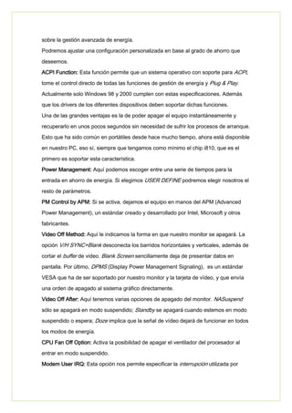 sobre la gestión avanzada de energía.
Podremos ajustar una configuración personalizada en base al grado de ahorro que
deseemos.
ACPI Function: Esta función permite que un sistema operativo con soporte para ACPI,
tome el control directo de todas las funciones de gestión de energía y Plug & Play.
Actualmente solo Windows 98 y 2000 cumplen con estas especificaciones. Además
que los drivers de los diferentes dispositivos deben soportar dichas funciones.
Una de las grandes ventajas es la de poder apagar el equipo instantáneamente y
recuperarlo en unos pocos segundos sin necesidad de sufrir los procesos de arranque.
Esto que ha sido común en portátiles desde hace mucho tiempo, ahora está disponible
en nuestro PC, eso sí, siempre que tengamos como mínimo el chip i810, que es el
primero es soportar esta característica.
Power Management: Aquí podemos escoger entre una serie de tiempos para la
entrada en ahorro de energía. Si elegimos USER DEFINE podremos elegir nosotros el
resto de parámetros.
PM Control by APM: Si se activa, dejamos el equipo en manos del APM (Advanced
Power Management), un estándar creado y desarrollado por Intel, Microsoft y otros
fabricantes.
Video Off Method: Aquí le indicamos la forma en que nuestro monitor se apagará. La
opción V/H SYNC+Blank desconecta los barridos horizontales y verticales, además de
cortar el buffer de video. Blank Screen sencillamente deja de presentar datos en
pantalla. Por último, DPMS (Display Power Management Signaling), es un estándar
VESA que ha de ser soportado por nuestro monitor y la tarjeta de vídeo, y que envía
una orden de apagado al sistema gráfico directamente.
Video Off After: Aquí tenemos varias opciones de apagado del monitor. NASuspend
sólo se apagará en modo suspendido; Standby se apagará cuando estemos en modo
suspendido o espera; Doze implica que la señal de vídeo dejará de funcionar en todos
los modos de energía.
CPU Fan Off Option: Activa la posibilidad de apagar el ventilador del procesador al
entrar en modo suspendido.
Modem User IRQ: Esta opción nos permite especificar la interrupción utilizada por
 