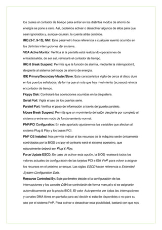 los cuales el contador de tiempo para entrar en los distintos modos de ahorro de
energía se pone a cero. Así, podemos activar o desactivar algunos de ellos para que
sean ignorados y, aunque ocurran, la cuenta atrás continúe.
IRQ (3-7, 9-15], NMI: Este parámetro hace referencia a cualquier evento ocurrido en
las distintas interrupciones del sistema.
VGA Active Monitor: Verifica si la pantalla está realizando operaciones de
entrada/salida, de ser así, reiniciará el contador de tiempo.
IRQ 8 Break Suspend: Permite que la función de alarma, mediante la interrupción 8,
despierte al sistema del modo de ahorro de energía.
IDE Primary/Secondary Master/Slave: Esta característica vigila de cerca al disco duro
en los puertos señalados, de forma que si nota que hay movimiento (accesos) reinicia
el contador de tiempo.
Floppy Disk: Controlará las operaciones ocurridas en la disquetera.
Serial Port: Vigila el uso de los puertos serie.
Paralell Port: Verifica el paso de información a través del puerto paralelo.
Mouse Break Suspend: Permite que un movimiento del ratón despierte por completo al
sistema y entre en modo de funcionamiento normal.
PNP/PCI Configuration: En este apartado ajustaremos las variables que afectan al
sistema Plug & Play y los buses PCI.
PNP OS Installed: Nos permite indicar si los recursos de la máquina serán únicamente
controlados por la BIOS o si por el contrario será el sistema operativo, que
naturalmente deberá ser Plug & Play.
Force Update ESCD: En caso de activar esta opción, la BIOS reseteará todos los
valores actuales de configuración de las tarjetas PCI e ISA PnP, para volver a asignar
los recursos en el próximo arranque. Las siglas ESCD hacen referencia a Extended
System Configuration Data.
Resource Controlled By: Este parámetro decide si la configuración de las
interrupciones y los canales DMA se controlarán de forma manual o si se asignarán
automáticamente por la propia BIOS. El valor Auto permite ver todas las interrupciones
y canales DMA libres en pantalla para así decidir si estarán disponibles o no para su
uso por el sistema PnP. Para activar o desactivar esta posibilidad, bastará con que nos
 