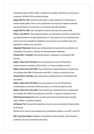 coloquemos sobre la IRQ o DMA y cambiemos su estado, teniendo en cuenta que en
la posición PCI/ISA PnP los tendremos libres.
Assign IRQ For VGA: Activando esta opción, la placa asignará una interrupción a
nuestra tarjeta gráfica. Esto es muy importante en la mayoría de tarjetas modernas,
que generalmente no funcionarán si no tenemos este dato operativo.
Assign IRQ For USB: Caso semejante al anterior pero para los puertos USB.
PIRQ_x Use IRQ No.: Aquí podemos asignar una interrupción concreta a la tarjeta PCI
que esté pinchada en el lugar designado por X. Esto puede ser muy interesante para
casos en los que necesitemos establecer unos recursos muy concretos para unos
dispositivos, también muy concretos.
Integrated Peripherals: Desde aquí configuraremos los parámetros que afectan a la
controladora de puertos y sistemas de almacenamiento integrados.
Onboard IDE-1 Controller: Nos permite activar o desactivar la controladora IDE
primaria.
Master / Slave Drive PIO Mode: Sirve para ajustar el nivel de PIO del disco
maestro/esclavo conectado al IDE primario. Lo normal es dejarlo en Auto.
Master / Slave Drive Ultra DMA: Aquí activaremos o desactivaremos el soporte para
las unidades Ultra DMA 33 del primer canal IDE. Lo mejor es colocarlo en Auto.
Onboard IDE-2 Controller: Aquí activaremos o desactivaremos la controladora IDE
secundaria.
Master / Slave Drive PIO Mode: Sirve para ajustar el nivel de PIO del disco
maestro/esclavo conectado al IDE secundario. Lo normal es dejarlo en Auto.
Master / Slave Drive Ultra DMA: Aquí activaremos o desactivaremos el soporte para
las unidades Ultra DMA 33 del segundo canal IDE. Lo mejor es colocarlo en Auto.
USB Keyboard Support Via: Aquí se indica quién ofrecerá soporte para el teclado
USB, la BIOS o el sistema operativo.
Init Display First: Nos permite especificar el bus en que se encuentra la tarjeta gráfica
de arranque.
Resulta útil en caso de que tengamos dos controladoras gráficas, una AGP y otra PCI.
KBC Input Clock Select: Establece la velocidad de reloj del teclado. Útil si tenemos
problemas con el funcionamiento del mismo.
 