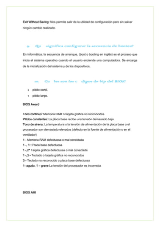 Exit Without Saving: Nos permite salir de la utilidad de configuración pero sin salvar
ningún cambio realizado.
9. ¿Qué significa configurar la secuencia de booteo?
En informática, la secuencia de arranque, (boot o booting en inglés) es el proceso que
inicia el sistema operativo cuando el usuario enciende una computadora. Se encarga
de la inicialización del sistema y de los dispositivos.
10. ¿Cuáles son los códigos de bip del BIOS?
pitido cortó.
pitido largo.
BIOS Award
Tono continuo: Memoria RAM o tarjeta gráfica no reconocidos
Pitidos constantes: La placa base recibe una tensión demasiado baja
Tono de sirena: La temperatura o la tensión de alimentación de la placa base o el
procesador son demasiado elevados (defecto en la fuente de alimentación o en el
ventilador)
1 - Memoria RAM defectuosa o mal conectada
1 -, 1 • Placa base defectuosa
1 -,2* Tarjeta gráfica defectuosa o mal conectada
1 -,3 • Teclado o tarjeta gráfica no reconocidos
3 - Teclado no reconocido o placa base defectuosa
1- agudo. 1 – grave La tensión del procesador es incorrecta
BIOS AMI
 