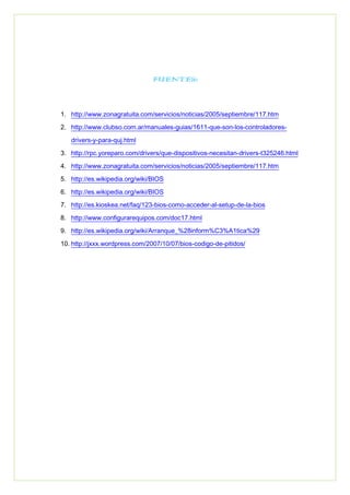 FUENTES:
1. http://www.zonagratuita.com/servicios/noticias/2005/septiembre/117.htm
2. http://www.clubso.com.ar/manuales-guias/1611-que-son-los-controladores-
drivers-y-para-quj.html
3. http://rpc.yoreparo.com/drivers/que-dispositivos-necesitan-drivers-t325246.html
4. http://www.zonagratuita.com/servicios/noticias/2005/septiembre/117.htm
5. http://es.wikipedia.org/wiki/BIOS
6. http://es.wikipedia.org/wiki/BIOS
7. http://es.kioskea.net/faq/123-bios-como-acceder-al-setup-de-la-bios
8. http://www.configurarequipos.com/doc17.html
9. http://es.wikipedia.org/wiki/Arranque_%28inform%C3%A1tica%29
10. http://jxxx.wordpress.com/2007/10/07/bios-codigo-de-pitidos/
 