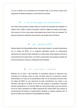 no hay un listado de los hardwares que necesitas meter tu los drivers, porque todo
dependerá del Sistema Operativo y de la fecha en que estés.
4. ¿Cómo se descargan los controladores?
Para ubicar sitios gratuitos, puedes utilizar en la opción de búsqueda del navegador, la
palabra 'driver'. Mejor si utilizas el buscador 'Copernic' (bájalo de nuestra Home page).
Para buscar en Foros, ubica estas comunidades bajo el tema 'Foros de hardware'. En
algunos tendrás que registrarte para acceder a las ayudas de los miembros.
5. ¿Qué significa BIOS?
Sistema Básico de Entrada/Salida (Basic Input-Output System), conocido simplemente
con el nombre de BIOS, es un programa informático inscrito en componentes
electrónicos de memoria Flash existentes en la placa base. Este programa controla el
funcionamiento de la placa base y de dichos componentes. Se encarga de realizar las
funciones básicas de manejo y configuración del ordenador.
6. ¿Cuál es la función de Bios?
Después de un reset o del encendido, el procesador ejecuta la instrucción que
encuentra en el llamado vector de reset (16 bytes antes de la instrucción máxima
direccionable en el caso de los procesadores x86), ahí se encuentra la primera línea
de código del BIOS: es una instrucción de salto incondicional, que remite a una
dirección más baja en la BIOS. En los PC más antiguos el procesador continuaba
leyendo directamente en la memoria RAM las instrucciones (dado que esa memoria
era de la misma velocidad de la RAM), ejecutando las rutinas POST para verificar el
funcionamiento del sistema y posteriormente cargando un sistema operativo (de 16
bits) en la RAM, que compartiría funcionalidades de la BIOS.
 