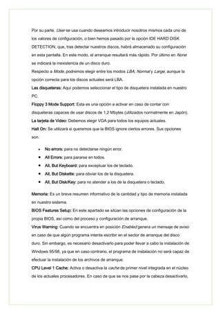 Por su parte, User se usa cuando deseamos introducir nosotros mismos cada uno de
los valores de configuración, o bien hemos pasado por la opción IDE HARD DISK
DETECTION, que, tras detectar nuestros discos, habrá almacenado su configuración
en esta pantalla. En este modo, el arranque resultará más rápido. Por último en None
se indicará la inexistencia de un disco duro.
Respecto a Mode, podremos elegir entre los modos LBA, Normal y Large, aunque la
opción correcta para los discos actuales será LBA.
Las disqueteras: Aquí podemos seleccionar el tipo de disquetera instalada en nuestro
PC.
Floppy 3 Mode Support: Esta es una opción a activar en caso de contar con
disqueteras capaces de usar discos de 1,2 Mbytes (utilizados normalmente en Japón).
La tarjeta de Video: Debemos elegir VGA para todos los equipos actuales.
Halt On: Se utilizará si queremos que la BIOS ignore ciertos errores. Sus opciones
son:
No errors: para no detectarse ningún error.
All Errors: para pararse en todos.
All, But Keyboard: para exceptuar los de teclado.
All, But Diskette: para obviar los de la disquetera.
All, But Disk/Key: para no atender a los de la disquetera o teclado.
Memoria: Es un breve resumen informativo de la cantidad y tipo de memoria instalada
en nuestro sistema.
BIOS Features Setup: En este apartado se sitúan las opciones de configuración de la
propia BIOS, así como del proceso y configuración de arranque.
Virus Warning: Cuando se encuentra en posición Enabled genera un mensaje de aviso
en caso de que algún programa intente escribir en el sector de arranque del disco
duro. Sin embargo, es necesario desactivarlo para poder llevar a cabo la instalación de
Windows 95/98, ya que en caso contrario, el programa de instalación no será capaz de
efectuar la instalación de los archivos de arranque.
CPU Level 1 Cache: Activa o desactiva la cache de primer nivel integrada en el núcleo
de los actuales procesadores. En caso de que se nos pase por la cabeza desactivarlo,
 