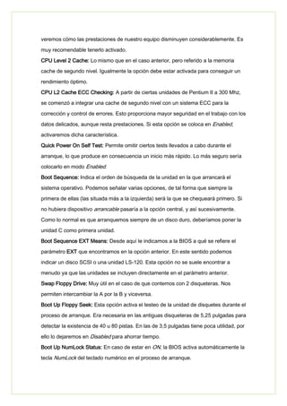 veremos cómo las prestaciones de nuestro equipo disminuyen considerablemente. Es
muy recomendable tenerlo activado.
CPU Level 2 Cache: Lo mismo que en el caso anterior, pero referido a la memoria
cache de segundo nivel. Igualmente la opción debe estar activada para conseguir un
rendimiento óptimo.
CPU L2 Cache ECC Checking: A partir de ciertas unidades de Pentium II a 300 Mhz,
se comenzó a integrar una cache de segundo nivel con un sistema ECC para la
corrección y control de errores. Esto proporciona mayor seguridad en el trabajo con los
datos delicados, aunque resta prestaciones. Si esta opción se coloca en Enabled,
activaremos dicha característica.
Quick Power On Self Test: Permite omitir ciertos tests llevados a cabo durante el
arranque, lo que produce en consecuencia un inicio más rápido. Lo más seguro sería
colocarlo en modo Enabled.
Boot Sequence: Indica el orden de búsqueda de la unidad en la que arrancará el
sistema operativo. Podemos señalar varias opciones, de tal forma que siempre la
primera de ellas (las situada más a la izquierda) será la que se chequeará primero. Si
no hubiera dispositivo arrancable pasaría a la opción central, y así sucesivamente.
Como lo normal es que arranquemos siempre de un disco duro, deberíamos poner la
unidad C como primera unidad.
Boot Sequence EXT Means: Desde aquí le indicamos a la BIOS a qué se refiere el
parámetro EXT que encontramos en la opción anterior. En este sentido podemos
indicar un disco SCSI o una unidad LS-120. Esta opción no se suele encontrar a
menudo ya que las unidades se incluyen directamente en el parámetro anterior.
Swap Floppy Drive: Muy útil en el caso de que contemos con 2 disqueteras. Nos
permiten intercambiar la A por la B y viceversa.
Boot Up Floppy Seek: Esta opción activa el testeo de la unidad de disquetes durante el
proceso de arranque. Era necesaria en las antiguas disqueteras de 5,25 pulgadas para
detectar la existencia de 40 u 80 pistas. En las de 3,5 pulgadas tiene poca utilidad, por
ello lo dejaremos en Disabled para ahorrar tiempo.
Boot Up NumLock Status: En caso de estar en ON, la BIOS activa automáticamente la
tecla NumLock del teclado numérico en el proceso de arranque.
 