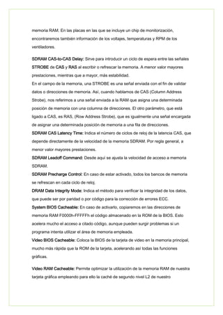 memoria RAM. En las placas en las que se incluye un chip de monitorización,
encontraremos también información de los voltajes, temperaturas y RPM de los
ventiladores.
SDRAM CAS-to-CAS Delay: Sirve para introducir un ciclo de espera entre las señales
STROBE de CAS y RAS al escribir o refrescar la memoria. A menor valor mayores
prestaciones, mientras que a mayor, más estabilidad.
En el campo de la memoria, una STROBE es una señal enviada con el fin de validar
datos o direcciones de memoria. Así, cuando hablamos de CAS (Column Address
Strobe), nos referimos a una señal enviada a la RAM que asigna una determinada
posición de memoria con una columna de direcciones. El otro parámetro, que está
ligado a CAS, es RAS, (Row Address Strobe), que es igualmente una señal encargada
de asignar una determinada posición de memoria a una fila de direcciones.
SDRAM CAS Latency Time: Indica el número de ciclos de reloj de la latencia CAS, que
depende directamente de la velocidad de la memoria SDRAM. Por regla general, a
menor valor mayores prestaciones.
SDRAM Leadoff Command: Desde aquí se ajusta la velocidad de acceso a memoria
SDRAM.
SDRAM Precharge Control: En caso de estar activado, todos los bancos de memoria
se refrescan en cada ciclo de reloj.
DRAM Data Integrity Mode: Indica el método para verificar la integridad de los datos,
que puede ser por paridad o por código para la corrección de errores ECC.
System BIOS Cacheable: En caso de activarlo, copiaremos en las direcciones de
memoria RAM F0000h-FFFFFh el código almacenado en la ROM de la BIOS. Esto
acelera mucho el acceso a citado código, aunque pueden surgir problemas si un
programa intenta utilizar el área de memoria empleada.
Video BIOS Cacheable: Coloca la BIOS de la tarjeta de video en la memoria principal,
mucho más rápida que la ROM de la tarjeta, acelerando así todas las funciones
gráficas.
Video RAM Cacheable: Permite optimizar la utilización de la memoria RAM de nuestra
tarjeta gráfica empleando para ello la caché de segundo nivel L2 de nuestro
 