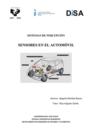 eman ta zabal zazu




UPV        EHU
                                                                   D SA

                          SISTEMAS DE PERCEPCIÓN


              SENSORES EN EL AUTOMÓVIL




                                                   Alumno: Begoña Morillas Bueno

                                                     Tutor: Eloy Irigoyen Gordo




                                 UNIVERSIDAD DEL PAÍS VASCO
                               ESCUELA SUPERIOR DE INGENIEROS
                     DEPARTAMENTO DE INGENIERÍA DE SISTEMAS Y AUTOMÁTICA
 