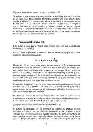 10
Ejemplos de acción de control para los controladores PI:
Si aplicamos un control proporcional- integral para controlar el posicionamiento
de un brazo robot de una cadena de montaje, al recibir una señal de error para
desplazar el brazo un centímetro en el eje X, se produce un desplazamiento
brusco provocado por el control proporcional que lo acercará, con mayor o
menor precisión al punto deseado y, posteriormente, el control integral
continuará con el control del brazo hasta posicionarlo el punto exacto, momento
en el que desaparecerá totalmente la señal de error y, por tanto, eliminando
totalmente el posible error remanente del sistema.
 Proporcional-Derivativo (PD).
Esta acción al igual que la integral no se emplea sola, sino que va unida a la
acción proporcional (PD).
En el control proporcional y derivativo PD, la salida del bloque de control
responde a la siguiente ecuación:
𝒀(𝒕) = 𝑲 𝒑 𝒆(𝒕) + 𝑲 𝒑 𝑻 𝒅
𝒅𝒆(𝒕)
𝒅𝒕
Donde Kp y Td son parámetros ajustables del sistema. A Td se le denomina
tiempo derivativo o de adelanto y controla la acción derivativa del sistema (es
una medida de la rapidez con que compensa un controlador PD un cambio en
la variable regulada, comparado con un controlador P puro), mientras que Kp
controla ambas acciones. A Td se le llama también tiempo de duplicación ya
que es el tiempo que tarda la acción proporcional en igualar el efecto de la
acción derivativa ante una señal de error de tipo rampa.
En este tipo de controladores, debemos tener en cuenta que la derivada de una
constante es cero y, por tanto, en estos casos, el control derivativo no ejerce
ningún efecto, siendo únicamente útil en los casos en los que la señal de error
varía en el tiempo de forma continua.
Por tanto, el análisis de este controlador ante una señal de error de tipo
escalón no tiene sentido y, por ello, se ha representado la salida del controlador
en función de una señal de entrada en forma de rampa unitaria.
Ejemplos de acción de control para los controladores PD:
Si durante la conducción de un automóvil, de repente, se produce alguna
situación anómala (como un obstáculo imprevisto en la carretera, u otro
vehículo que invade parcialmente nuestra calzada), de forma involuntaria, el
cerebro envía una respuesta casi instantánea a las piernas y brazos, de forma
que se corrija velocidad y dirección de nuestro vehículo para sortear el
 