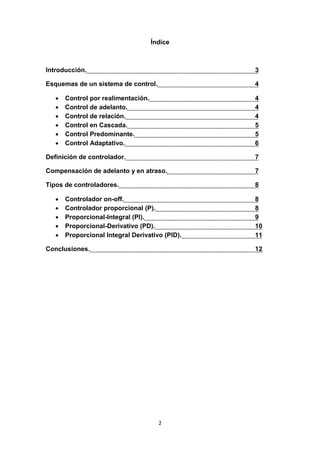 2
Índice
Introducción. 3
Esquemas de un sistema de control. 4
 Control por realimentación. 4
 Control de adelanto. 4
 Control de relación. 4
 Control en Cascada. 5
 Control Predominante. 5
 Control Adaptativo. 6
Definición de controlador. 7
Compensación de adelanto y en atraso. 7
Tipos de controladores. 8
 Controlador on-off. 8
 Controlador proporcional (P). 8
 Proporcional-Integral (PI). 9
 Proporcional-Derivativo (PD). 10
 Proporcional Integral Derivativo (PID). 11
Conclusiones. 12
 