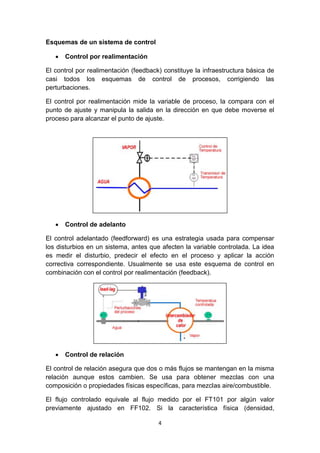 4
Esquemas de un sistema de control
 Control por realimentación
El control por realimentación (feedback) constituye la infraestructura básica de
casi todos los esquemas de control de procesos, corrigiendo las
perturbaciones.
El control por realimentación mide la variable de proceso, la compara con el
punto de ajuste y manipula la salida en la dirección en que debe moverse el
proceso para alcanzar el punto de ajuste.
 Control de adelanto
El control adelantado (feedforward) es una estrategia usada para compensar
los disturbios en un sistema, antes que afecten la variable controlada. La idea
es medir el disturbio, predecir el efecto en el proceso y aplicar la acción
correctiva correspondiente. Usualmente se usa este esquema de control en
combinación con el control por realimentación (feedback).
 Control de relación
El control de relación asegura que dos o más flujos se mantengan en la misma
relación aunque estos cambien. Se usa para obtener mezclas con una
composición o propiedades físicas específicas, para mezclas aire/combustible.
El flujo controlado equivale al flujo medido por el FT101 por algún valor
previamente ajustado en FF102. Si la característica física (densidad,
 