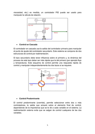 5
viscosidad, etc.) es medida, un controlador PID puede ser usado para
manipular la válvula de relación.
 Control en Cascada
El controlador en cascada usa la salida del controlador primario para manipular
el punto de ajuste del controlador secundario. Este sistema se compone de dos
estructuras de control por realimentación.
El lazo secundario debe tener influencia sobre el primario y, la dinámica del
proceso de este lazo deber ser más rápida que la del primero (por ejemplo flujo
y temperatura). Este esquema de control permite una respuesta rápida de
control y manipular independientemente los dos lazos si se requiere.
 Control Predominante
El control predominante (override), permite seleccionar entre dos o más
controladores, la salida que actuará sobre el elemento final de control,
dependiendo de la importancia que se le dé a cada variable en el sistema. La
realimentación externa evita que se salgan de control cualquiera de las dos
variables.
 