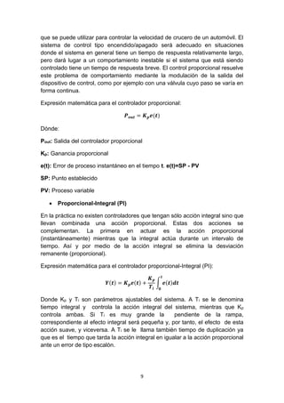 9
que se puede utilizar para controlar la velocidad de crucero de un automóvil. El
sistema de control tipo encendido/apagado será adecuado en situaciones
donde el sistema en general tiene un tiempo de respuesta relativamente largo,
pero dará lugar a un comportamiento inestable si el sistema que está siendo
controlado tiene un tiempo de respuesta breve. El control proporcional resuelve
este problema de comportamiento mediante la modulación de la salida del
dispositivo de control, como por ejemplo con una válvula cuyo paso se varía en
forma continua.
Expresión matemática para el controlador proporcional:
𝑷 𝒐𝒖𝒕 = 𝑲 𝒑 𝒆(𝒕)
Dónde:
Pout: Salida del controlador proporcional
Kp: Ganancia proporcional
e(t): Error de proceso instantáneo en el tiempo t. e(t)=SP - PV
SP: Punto establecido
PV: Proceso variable
 Proporcional-Integral (PI)
En la práctica no existen controladores que tengan sólo acción integral sino que
llevan combinada una acción proporcional. Estas dos acciones se
complementan. La primera en actuar es la acción proporcional
(instantáneamente) mientras que la integral actúa durante un intervalo de
tiempo. Así y por medio de la acción integral se elimina la desviación
remanente (proporcional).
Expresión matemática para el controlador proporcional-Integral (PI):
𝒀(𝒕) = 𝑲 𝒑 𝒆(𝒕) +
𝑲 𝒑
𝑻𝒊
∫ 𝒆(𝒕)𝒅𝒕
𝒕
𝟎
Donde Kp y Ti son parámetros ajustables del sistema. A Ti se le denomina
tiempo integral y controla la acción integral del sistema, mientras que Kp
controla ambas. Si Ti es muy grande la pendiente de la rampa,
correspondiente al efecto integral será pequeña y, por tanto, el efecto de esta
acción suave, y viceversa. A Ti se le llama también tiempo de duplicación ya
que es el tiempo que tarda la acción integral en igualar a la acción proporcional
ante un error de tipo escalón.
 