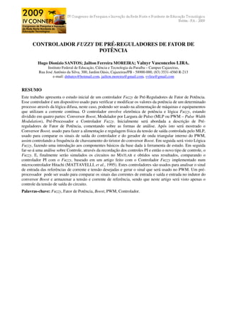 CONTROLADOR FUZZY DE PRÉ-REGULADORES DE FATOR DE
                         POTÊNCIA

         Hugo Dionizio SANTOS; Jailton Ferreira MOREIRA; Valnyr Vasconcelos LIRA.
               Instituto Federal de Educação, Ciência e Tecnologia da Paraíba – Campus Cajazeiras,
          Rua José Antônio da Silva, 300, Jardim Oásis, Cajazeiras/PB - 58900-000, (83) 3531-4560 R-213
                  e-mail: dnhutos@hotmail.com, jailton.moreira@gmail.com, vvlira@gmail.com


RESUMO
Este trabalho apresenta o estudo inicial de um controlador Fuzzy de Pré-Reguladores de Fator de Potência.
Esse controlador é um dispositivo usado para verificar e modificar os valores da potência de um determinado
processo através da lógica difusa, neste caso, podendo ser usado na alimentação de máquinas e equipamentos
que utilizam a corrente contínua. O controlador envolve eletrônica de potência e lógica Fuzzy, estando
dividido em quatro partes: Conversor Boost, Modulador por Largura de Pulso (MLP ou PWM – Pulse Width
Modulation), Pré-Processador e Controlador Fuzzy. Inicialmente será abordada a descrição de Pré-
reguladores de Fator de Potência, comentando sobre as formas de análise. Após isto será mostrado o
Conversor Boost, usado para fazer a alimentação e regulagem física da tensão de saída controlada pelo MLP,
usado para comparar os sinais de saída do controlador e do gerador de onda triangular interno do PWM,
assim controlando a frequência de chaveamento do tiristor do conversor Boost. Em seguida será visto Lógica
Fuzzy, fazendo uma introdução aos componentes básicos da base dada à ferramenta de estudo. Em seguida
far-se-á uma análise sobre Controle, através da recordação dos controles PI e então o novo tipo de controle, o
Fuzzy. E, finalmente serão simulados os circuitos no MATLAB e obtidos seus resultados, comparando o
controlador PI com o Fuzzy, baseado em um artigo feito com o Controlador Fuzzy implementado num
microcontrolador Hitachi (MATTAVELLI, et al., 1995). Estes controladores são usados para analisar o sinal
de entrada das referências de corrente e tensão desejadas e gerar o sinal que será usado no PWM. Um pré-
processador pode ser usado para comparar os sinais das correntes de entrada e saída e entrada no indutor do
conversor Boost e armazenar a tensão e corrente de referência, sendo que neste artigo será visto apenas o
controle da tensão de saída do circuito.
Palavras-chave: Fuzzy, Fator de Potência, Boost, PWM, Controlador.
 