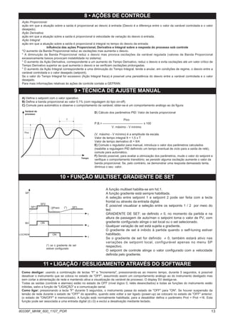 Ação Proporcional:
ação em que a atuação sobre a saída é proporcional ao desvio à entrada (Desvio é a diferença entre o valor da variável controlada e o valor
desejado).
Ação Derivativa:
ação em que a atuação sobre a saída é proporcional à velocidade de variação do desvio à entrada.
Ação Integral:
ação em que a atuação sobre a saída é proporcional à integral no tempo do desvio da entrada.
Influência das ações Proporcional, Derivativa e Integral sobre a resposta do processo sob controle
*O aumento da Banda Proporcional reduz as oscilações mas aumenta o desvio.
* A diminuição da Banda Proporcional reduz o desvio mas provoca oscilações da variável regulada (valores de Banda Proporcional
excessivamente baixos provocam instabilidade no sistema)
* O aumento da Ação Derivativa, correspondente a um aumento do Tempo Derivativo, reduz o desvio e evita oscilações até um valor crítico de
Tempo Derivativo superior ao qual aumenta o desvio e se verificam oscilações prolongadas.
* O aumento da Ação Integral correspondente a uma diminuição do Tempo Integral, tende a anular, em condições de regime, o desvio entre a
variável controlada e o valor desejado (setpoint).
Se o valor do Tempo Integral for excessivo (Ação Integral fraca) é possível uma persistência do desvio entre a variável controlada e o valor
desejado.
Para mais informações relativas às ações de controle contate a GEFRAN.
8 • AÇÕES DE CONTROLE
9 • TÉCNICA DE AJUSTE MANUAL
A) Defina o setpoint com o valor operativo
B) Defina a banda proporcional ao valor 0,1% (com regulagem do tipo on-off).
C) Comute para automático e observe o comportamento da variável; obter-se-á um comportamento análogo ao da figura:
D) Cálculo dos parâmetros PID: Valor de banda proporcional
Pico
P.B.= ---------------------------------------- x 100
V. máximo - V mínimo
(V. máximo - V mínimo) é a amplitude da escala.
Valor de tempo integral It = 1,5 x T
Valor de tempo derivativo dt = It/4
E) Comute o regulador para manual, introduza o valor dos parâmetros calculados
(reabilite a regulagem PID definindo um tempo eventual de ciclo para a saída de relé),
comute para automático.
F) Sendo possível, para avaliar a otimização dos parâmetros, mude o valor do setpoint e
verifique o comportamento transitório; se persistir alguma oscilação aumente o valor da
banda proporcional. Se, pelo contrário, se demonstrar uma resposta demasiado lenta,
diminua o seu valor.
Variável de
processo
Tempo
T
Pico
11 • LIGAÇÃO / DESLIGAMENTO ATRAVÉS DO SOFTWARE
Como desligar: usando a combinação de teclas "F" e "Incrementa", pressionando-as ao mesmo tempo, durante 5 segundos, é possível
desativar o instrumento que se coloca no estado de "OFF", assumindo assim um comportamento análogo ao do instrumento desligado mas
sem cortar a alimentação de rede e mantendo ativa a visualização da variável de processo. O display SV desliga-se.
Todas as saídas (controle e alarmes) estão no estado de OFF (nível lógico 0, relés desexcitados) e todas as funções do instrumento estão
inibidas, salvo a função de "LIGAÇÃO" e a comunicação serial.
Como ligar: pressionando a tecla "F" durante 5 segundos, o instrumento passa do estado de "OFF" para "ON". Se houver suspensão da
tensão de rede durante o estado de "OFF" do aparelho, quando este voltar a ser ligado (power-up) se colocará no estado de "OFF" anterior;
(o estado de "ON/OFF" é memorizado). A função está normalmente habilitada; para a desabilitar defina o parâmetro Prot = Prot +16. Esta
função pode ser associada a uma entrada digital (d.i.G) e exclui a desativação mediante teclado.
A função multiset habilita-se em hd.1.
A função gradiente está sempre habilitada.
A seleção entre setpoint 1 e setpoint 2 pode ser feita com a tecla
frontal ou através da entrada digital.
É possível visualizar a seleção entre os setpoints 1 / 2 por meio do
led.
GRADIENTE DE SET: se definido ≠ 0, no momento da partida e na
altura de passagem de auto/man o setpoint toma o valor de PV, com
gradiente configurado atinge o set local ou o set selecionado.
Qualquer variação de set está sujeita a gradiente.
O gradiente de set é inibido à partida quando o self-tuning estiver
habilitado.
Se o gradiente de set for definido ≠ 0, também estará ativo nas
variações de setpoint local, configurável apenas no menu SP
respectivo.
O setpoint de controle atinge o valor configurado com a velocidade
definida pelo gradiente.
10 • FUNÇÃO MULTISET, GRADIENTE DE SET
SP1
SP2
SPrem SP1
(*)
ON
ON
SP
IN1
LOC/REM
t
t
t
(*) se o gradiente de set
estiver configurado
13
80336F_MHW_600_1107_POR
 