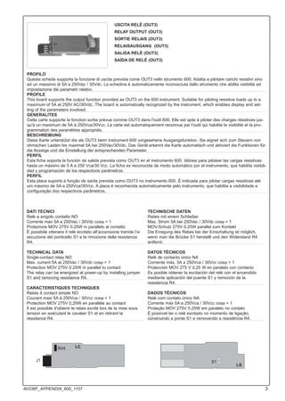 R04 LC
J1
LS
S1
DATI TECNICI
Relè a singolo contatto NO
Corrente max 5A a 250Vac / 30Vdc cosϕ = 1
Protezione MOV 275V 0.25W in parallelo al contatto
È possibile ottenere il relè eccitato all’accensione tramite l’e-
secuzione del ponticello S1 e la rimozione della resistenza
R4.
TECHNICAL DATA
Single-contact relay NO
Max. current 5A at 250Vac / 30Vdc cosϕ = 1
Protection MOV 275V 0.25W in parallel to contact
The relay can be energized at power-up by installing jumper
S1 and removing resistance R4.
CARACTERISTIQUES TECHNIQUES
Relais à contact simple NO
Courant maxi 5A à 250Vca / 30Vcc cosϕ = 1
Protection MOV 275V 0,25W en parallèle au contact
Il est possible d'obtenir le relais excité lors de la mise sous
tension en exécutant le cavalier S1 et en retirant la
résistance R4.
TECHNISCHE DATEN
Relais mit einem Schließer
Max. Strom 5A bei 250Vac / 30Vdc cosϕ = 1
MOV-Schutz 275V 0,25W parallel zum Kontakt
Die Erregung des Relais bei der Einschaltung ist möglich,
wenn man die Brücke S1 herstellt und den Widerstand R4
entfernt.
DATOS TÉCNICOS
Relé de contacto único NA
Corriente máx. 5A a 250Vca / 30Vcc cosϕ = 1
Protección MOV 275 V 0,25 W en paralelo con contacto
Es posible obtener la excitación del relé con el encendido
mediante aplicación del puente S1 y remoción de la
resistencia R4.
DADOS TÉCNICOS
Relé com contato único NA
Corrente máx 5A a 250Vca / 30Vcc cosϕ = 1
Proteção MOV 275V 0,25W em paralelo no contato
É possível ter o relé excitado no momento de ligação,
construindo a ponte S1 e removendo a resistência R4.
USCITA RELÉ (OUT3)
RELAY OUTPUT (OUT3)
SORTIE RELAIS (OUT3)
RELAISAUSGANG (OUT3)
SALIDA RELÉ (OUT3)
SAÍDA DE RELÉ (OUT3)
PROFILO
Questa scheda supporta la funzione di uscita prevista come OUT3 nello strumento 600. Adatta a pilotare carichi resistivi sino
ad un massimo di 5A a 250Vac / 30Vdc. La schedina è automaticamente riconosciuta dallo strumento che abilita visibilità ed
impostazione dei parametri relativi.
PROFILE
This board supports the output function provided as OUT3 on the 600 instrument. Suitable for piloting resistive loads up to a
maximum of 5A at 250V AC/30Vdc. The board is automatically recognized by the instrument, which enables display and set-
ting of the parameters involved.
GENERALITES
Cette carte supporte la fonction sortie prévue comme OUT3 dans l'outil 600. Elle est apte à piloter des charges résistives jus-
qu'à un maximum de 5A à 250Vca/30Vcc. La carte est automatiquement reconnue par l'outil qui habilite la visibilité et la pro-
grammation des paramètres appropriés.
BESCHREIBUNG
Diese Karte unterstützt die als OUT3 beim Instrument 600 vorgesehene Ausgangsfunktion. Sie eignet sich zum Steuern von
ohmschen Lasten bis maximal 5A bei 250Vac/30Vdc. Das Gerät erkennt die Karte automatisch und aktiviert die Funktionen für
die Anzeige und die Einstellung der entsprechenden Parameter.
PERFIL
Esta ficha soporta la función de salida prevista como OUT3 en el instrumento 600. Idónea para pilotear las cargas resistivas
hasta un máximo de 5 A a 250 Vca/30 Vcc. La ficha es reconocida de modo automático por el instrumento, que habilita visibili-
dad y programación de los respectivos parámetros.
PERFIL
Esta placa suporta a função de saída prevista como OUT3 no instrumento 600. É indicada para pilotar cargas resistivas até
um máximo de 5A a 250Vca/30Vcc. A placa é reconhecida automaticamente pelo instrumento, que habilita a visibilidade e
configuração dos respectivos parâmetros.
3
80336F_APPENDIX_600_1107
 