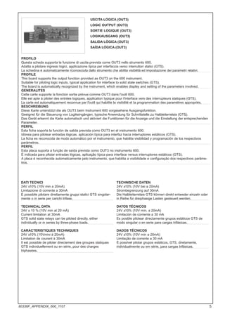 DATI TECNICI
24V ±10% (10V min a 20mA)
Limitazione di corrente a 30mA
È possibile pilotare direttamente gruppi statici GTS singolar-
mente o in serie per carichi trifase.
TECHNICAL DATA
24V ± 10 % (10V min at 20 mA)
Current limitation at 30mA
GTS solid state relays can be piloted directly, either
individually or in series by three-phase loads.
CARACTERISTIQUES TECHNIQUES
24V ±10% (10Vmini à 20mA)
Limitation de courant à 30mA
Il est possible de piloter directement des groupes statiques
GTS individuellement ou en série, pour des charges
triphasées.
TECHNISCHE DATEN
24V ±10% (10V bei a 20mA)
Strombegrenzung auf 30mA
Die Halbleiterrelais GTS können direkt entweder einzeln oder
in Reihe für dreiphasige Lasten gesteuert werden.
DATOS TÉCNICOS
24V ±10% (10V mín. a 20mA)
Limitación de corriente a 30 mA
Es posible pilotear directamente grupos estáticos GTS de
modo singular o en serie para cargas trifásicas.
DADOS TÉCNICOS
24V ±10% (10V mín a 20mA)
Limitação de corrente a 30 mA
É possível pilotar grupos estáticos, GTS, diretamente,
individualmente ou em série, para cargas trifásicas.
USCITA LOGICA (OUT3)
LOGIC OUTPUT (OUT3)
SORTIE LOGIQUE (OUT3)
LOGIKAUSGANG (OUT3)
SALIDA LÓGICA (OUT3)
SAÍDA LÓGICA (OUT3)
PROFILO
Questa scheda supporta la funzione di uscita prevista come OUT3 nello strumento 600.
Adatta a pilotare ingressi logici, applicazione tipica per interfaccia verso interruttori statici (GTS).
La schedina è automaticamente riconosciuta dallo strumento che abilita visibilità ed impostazione dei parametri relativi.
PROFILE
This board supports the output function provided as OUT3 on the 600 instrument.
Suitable for piloting logic inputs, typical application for interface to solid state switches (GTS).
The board is automatically recognized by the instrument, which enables display and setting of the parameters involved.
GENERALITES
Cette carte supporte la fonction sortie prévue comme OUT3 dans l'outil 600.
Elle est apte à piloter des entrées logiques, application typique pour l'interface vers des interrupteurs statiques (GTS).
La carte est automatiquement reconnue par l'outil qui habilite la visibilité et la programmation des paramètres appropriés.
BESCHREIBUNG
Diese Karte unterstützt die als OUT3 beim Instrument 600 vorgesehene Ausgangsfunktion.
Geeignet für die Steuerung von Logikeingängen, typische Anwendung für Schnittstelle zu Halbleiterrelais (GTS).
Das Gerät erkennt die Karte automatisch und aktiviert die Funktionen für die Anzeige und die Einstellung der entsprechenden
Parameter.
PERFIL
Esta ficha soporta la función de salida prevista como OUT3 en el instrumento 600.
Idónea para pilotear entradas lógicas, aplicación típica para interfaz hacia interruptores estáticos (GTS).
La ficha es reconocida de modo automático por el instrumento, que habilita visibilidad y programación de los respectivos
parámetros.
PERFIL
Esta placa suporta a função de saída prevista como OUT3 no instrumento 600.
É indicada para pilotar entradas lógicas, aplicação típica para interface versus interruptores estáticos (GTS).
A placa é reconhecida automaticamente pelo instrumento, que habilita a visibilidade e configuração dos respectivos parâme-
tros.
5
80336F_APPENDIX_600_1107
 