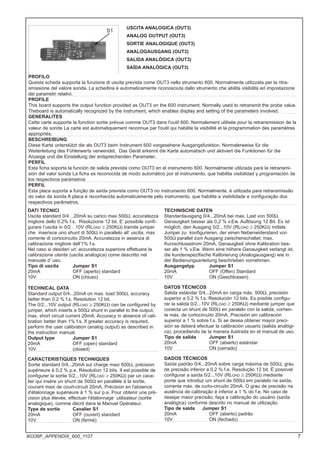 USCITA ANALOGICA (OUT3)
ANALOG OUTPUT (OUT3)
SORTIE ANALOGIQUE (OUT3)
ANALOGAUSGANG (OUT3)
SALIDA ANALÓGICA (OUT3)
SAÍDA ANALÓGICA (OUT3)
PROFILO
Questa scheda supporta la funzione di uscita prevista come OUT3 nello strumento 600. Normalmente utilizzata per la ritra-
smissione del valore sonda. La schedina è automaticamente riconosciuta dallo strumento che abilita visibilità ed impostazione
dei parametri relativi.
PROFILE
This board supports the output function provided as OUT3 on the 600 instrument. Normally used to retransmit the probe value.
Theboard is automatically recognized by the instrument, which enables display and setting of the parameters involved.
GENERALITES
Cette carte supporte la fonction sortie prévue comme OUT3 dans l'outil 600. Normalement utilisée pour la retransmission de la
valeur de sonde La carte est automatiquement reconnue par l'outil qui habilite la visibilité et la programmation des paramètres
appropriés.
BESCHREIBUNG
Diese Karte unterstützt die als OUT3 beim Instrument 600 vorgesehene Ausgangsfunktion. Normalerweise für die
Weiterleitung des Fühlerwerts verwendet. Das Gerät erkennt die Karte automatisch und aktiviert die Funktionen für die
Anzeige und die Einstellung der entsprechenden Parameter.
PERFIL
Esta ficha soporta la función de salida prevista como OUT3 en el instrumento 600. Normalmente utilizada para la retransmi-
sión del valor sonda La ficha es reconocida de modo automático por el instrumento, que habilita visibilidad y programación de
los respectivos parámetros
PERFIL
Esta placa suporta a função de saída prevista como OUT3 no instrumento 600. Normalmente, é utilizada para retransmissão
do valor da sonda A placa é reconhecida automaticamente pelo instrumento, que habilita a visibilidade e configuração dos
respectivos parâmetros.
S1
TECHNISCHE DATEN
Standardausgang 0/4...20mA bei max. Last von 500Ω,
Genauigkeit besser als 0,2 % v.Ew. Auflösung 12 Bit. Es ist
möglich, den Ausgang 0/2...10V (RLOAD ≥ 250KΩ) mittels
Jumper zu konfigurieren, der einen Nebenwiderstand von
500Ω parallel zum Ausgang zwischenschaltet; max.
Kurzschlussstrom 20mA. Genauigkeit ohne Kalibration bes-
ser als 1 % v.Ew. Wenn eine höhere Genauigkeit verlangt ist,
die kundenspezifische Kalibrierung (Analogausgang) wie in
der Bedienungsanleitung beschrieben vornehmen.
Ausgangstyp Jumper S1
20mA OFF (Offen) Standard
10V ON (Geschlossen)
DATOS TÉCNICOS
Salida estándar 0/4...20mA en carga máx. 500Ω, precisión
superior a 0,2 % f.s. Resolución 12 bits. Es posible configu-
rar la salida 0/2...10V (RLOAD ≥ 250KΩ) mediante jumper que
conecta un shunt de 500Ω en paralelo con la salida; corrien-
te máx. de cortocircuito 20mA. Precisión sin calibración
superior a 1 % sobre f.s. Si se desea obtener mayor preci-
sión se deberá efectuar la calibración usuario (salida analógi-
ca), procediendo de la manera ilustrada en el manual de uso.
Tipo de salida Jumper S1
20mA OFF (abierto) estándar
10V ON (cerrado)
DADOS TÉCNICOS
Saída padrão 0/4...20mA sobre carga máxima de 500Ω, grau
de precisão inferior a 0,2 % f.e. Resolução 12 bit. É possível
configurar a saída 0/2...10V (RLOAD ≥ 250KΩ) mediante
ponte que introduz um shunt de 500Ω em paralelo na saída,
corrente máx. de curto-circuito 20mA. O grau de precisão na
ausência de calibração é inferior a 1 % do f.e. No caso de
desejar maior precisão, faça a calibração do usuário (saída
analógica) conforme descrito no manual de utilização.
Tipo de saída Jumper S1
20mA OFF (aberto) padrão
10V ON (fechado)
DATI TECNICI
Uscita standard 0/4…20mA su carico max 500Ω, accuratezza
migliore dello 0.2% f.s. Risoluzione 12 bit. E’ possibile confi-
gurare l’uscita in 0/2…10V (RLOAD ≥ 250KΩ) tramite jumper
che inserisce uno shunt di 500Ω in parallelo all’ uscita, max
corrente di cortocircuito 20mA. Accuratezza in assenza di
calibrazione migliore dell’1% f.s.
Nel caso si desideri un’ accuratezza superiore effettuare la
calibrazione utente (uscita analogica) come descritto nel
manuale d’ uso.
Tipo di uscita Jumper S1
20mA OFF (aperto) standard
10V ON (chiuso)
TECHNICAL DATA
Standard output 0/4...20mA on max. load 500Ω, accuracy
better than 0.2 % f.s. Resolution 12 bit.
The 0/2...10V output (RLOAD ≥ 250KΩ) can be configured by
jumper, which inserts a 500Ω shunt in parallel to the output,
max. short circuit current 20mA. Accuracy in absence of cali-
bration better than 1% f.s. If greater accuracy is required,
perform the user calibration (analog output) as described in
the instruction manual.
Output type Jumper S1
20mA OFF (open) standard
10V (closed)
CARACTERISTIQUES TECHNIQUES
Sortie standard 0/4...20mA sut charge maxi 500Ω, précision
supérieure à 0.2 % p.e. Résolution 12 bits. Il est possible de
configurer la sortie 0/2...10V (RLOAD ≥ 250KΩ) par un cava-
lier qui insère un shunt de 500Ω en parallèle à la sortie,
courant maxi de court-circuit 20mA. Précision en l'absence
d'étalonnage supérieure à 1 % sur p.e. Pour obtenir une pré-
cision plus élevée, effectuer l'étalonnage utilisateur (sortie
analogique), comme décrit dans le Manuel Opérateur.
Type de sortie Cavalier S1
20mA OFF (ouvert) standard
10V ON (fermé)
7
80336F_APPENDIX_600_1107
 