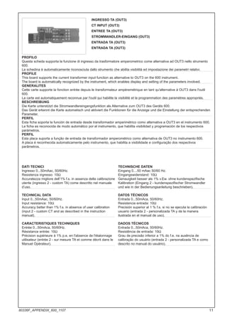 INGRESSO TA (OUT3)
CT INPUT (OUT3)
ENTREE TA (OUT3)
STROMWANDLER-EINGANG (OUT3)
ENTRADA TA (OUT3)
ENTRADA TA (OUT3)
PROFILO
Questa scheda supporta la funzione di ingresso da trasformatore amperometrico come alternativa ad OUT3 nello strumento
600.
La schedina è automaticamente riconosciuta dallo strumento che abilita visibilità ed impostazione dei parametri relativi.
PROFILE
This board supports the current transformer input function as alternative to OUT3 on the 600 instrument.
The board is automatically recognized by the instrument, which enables display and setting of the parameters involved.
GENERALITES
Cette carte supporte la fonction entrée depuis le transformateur ampèremétrique en tant qu'alternative à OUT3 dans l'outil
600.
La carte est automatiquement reconnue par l'outil qui habilite la visibilité et la programmation des paramètres appropriés.
BESCHREIBUNG
Die Karte unterstützt die Stromwandlereingangsfunktion als Alternative zum OUT3 des Geräts 600.
Das Gerät erkennt die Karte automatisch und aktiviert die Funktionen für die Anzeige und die Einstellung der entsprechenden
Parameter.
PERFIL
Esta ficha soporta la función de entrada desde transformador amperimétrico como alternativa a OUT3 en el instrumento 600.
La ficha es reconocida de modo automático por el instrumento, que habilita visibilidad y programación de los respectivos
parámetros.
PERFIL
Esta placa suporta a função de entrada de transformador amperométrico como alternativa de OUT3 no instrumento 600.
A placa é reconhecida automaticamente pelo instrumento, que habilita a visibilidade e configuração dos respectivos
parâmetros.
DATI TECNICI
Ingresso 0...50mAac, 50/60Hz.
Resistenza ingresso: 10Ω
Accuratezza migliore dell’1% f.s. in assenza della calibrazione
utente (ingresso 2 - custom TA) come descritto nel manuale
d’uso.
TECHNICAL DATA
Input 0...50mAac, 50/60Hz.
Input resistance: 10Ω
Accuracy better than 1% f.s. in absence of user calibration
(input 2 - custom CT and as described in the instruction
manual).
CARACTERISTIQUES TECHNIQUES
Entrée 0...50mAca, 50/60Hz.
Résistance entrée: 10Ω
Précision supérieure à 1% p.e. en l'absence de l'étalonnage
utilisateur (entrée 2 - sur mesure TA et comme décrit dans le
Manuel Opérateur).
TECHNISCHE DATEN
Eingang 0....50 mAac 50/60 Hz.
Eingangswiderstand: 10Ω
Genauigkeit besser als 1% v.Ew. ohne kundenspezifische
Kalibration (Eingang 2 - kundenspezifischer Stromwandler
und wie in der Bedienungsanleitung beschrieben).
DATOS TÉCNICOS
Entrada 0...50mAca, 50/60Hz.
Resistencia entrada: 10Ω
Precisión superior al 1 % f.s. si no se ejecuta la calibración
usuario (entrada 2 - personalizada TA y de la manera
ilustrada en el manual de uso).
DADOS TÉCNICOS
Entrada 0...50mAca, 50/60Hz.
Resistência de entrada: 10Ω
Grau de precisão inferior a 1% do f.e. na ausência de
calibração do usuário (entrada 2 - personalizada TA e como
descrito no manual do usuário).
11
80336F_APPENDIX_600_1107
 