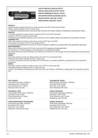 DATI TECNICI
uscita MOS optoisolata 1500VRMS
equivalente ad un contatto NO
Vmax 40Vac/Vdc IMAX 100mA
Resistenza ON max 0,8Ω
TECHNICAL DATA
Optoinsulated MOS output, 1500VRMS
equivalent to NO contact
Vmax 40Vac/Vdc IMAX 100mA
Load ON max 0,8Ω
CARACTERISTIQUES TECHNIQUES
Sortie MOS opto-isolée 1500VRMS
equivalent to NO contact
Vmax 40V, Imax 100mA
Résistance maximale ON 0,8Ω.
TECHNISCHE DATEN
MOS-Ausgang, optoisoliert, 1500VRMS
equivalent to NO contact
Vmax 40V, Imax 100mA
Max. Widerstand ON 0,8Ω.
DATOS TÉCNICOS
Salida MOS optoaislada 1500VRMS
equivalent to NO contact
Vmax 40Vac/Vdc IMAX 100mA
Resistencia máx ON 0,8Ω.
DADOS TÉCNICOS
Saída MOS optoisolada 1500VRMS
equivalent to NO contact
Vmax 40Vac/Vdc IMAX 100mA
Resistência máx ON 0,8Ω.
USCITA DIGITALE ISOLATA (OUT2)
DIGITAL INSULATED OUTPUT (OUT2)
SORTIE NUMERIQUE ISOLEE (OUT2)
ISOLIERTER DIGITALAUSGANG (OUT2)
SALIDA DIGITAL AISLADA (OUT2)
SAÍDA DIGITAL ISOLADA (OUT2)
PROFILO
Questa scheda supporta la funzione di uscita prevista come OUT2 nello strumento 600.
Adatta a pilotare ingressi di PLC e carichi ac/dc.
La schedina è automaticamente riconosciuta dallo strumento che abilita visibilità ed impostazione dei parametri relativi.
PROFILE
This board supports the output function provided as OUT2 on the 600 instrument.
Suitable to drive PLC inputs and ac/dc loads.
The board is automatically recognized by the instrument, which enables display and setting of the parameters involved.
GENERALITES
Cette carte supporte la fonction sortie prévue comme OUT2 dans l'outil 600.
Apte à piloter les entrées de PLC et les charges CA/CC .
La carte est automatiquement reconnue par l'outil qui habilite la visibilité et la programmation des paramètres appropriés.
BESCHREIBUNG
Diese Karte unterstützt die als OUT2 beim Instrument 600 vorgesehene Ausgangsfunktion.
Zum Ansteuern von SPS-Eingängen und Wechselstrom- und Gleichstromlasten.
Das Gerät erkennt die Karte automatisch und aktiviert die Funktionen für die Anzeige und die Einstellung der entsprechenden
Parameter.
PERFIL
Esta ficha soporta la función de salida prevista como OUT3 en el instrumento 600.
Adecuada para pilotear entradas de PLC y cargas ca/cc.
La ficha es reconocida de modo automático por el instrumento, que habilita visibilidad y programación de los respectivos
parámetros.
PERFIL
Esta placa suporta a função de saída prevista como OUT2 no instrumento 600.
Indicada para pilotar entradas de PLC e cargas de ca/cc .
A placa é reconhecida automaticamente pelo instrumento, que habilita a visibilidade e configuração dos respectivos parâme-
tros.
12 80336F_APPENDIX_600_1107
 