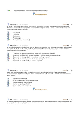 Controle antecedente, controle corrente e controle corretivo
Gabarito Comentado.
5a
Questão (Ref.: 201202324880) Pontos: 0,0 / 0,1
O Gecon é um modelo gerencial que incorpora um conjunto de conceitos integrados dentro de um enfoque
holístico e sistêmico buscando a eficácia empresarial. Nessa perspectiva, o Gecon é caracterizado por ser um
modelo gerencial de administração:
De conflitos
Financeira
De pessoas
Por delegação
Por objetivos (ou resultados)
1a
Questão (Ref.: 201202324966) Pontos: 0,0 / 0,1
O orçamento pode ser compreendido como um resumo dos planos de uma empresa, no qual são fixadas metas
específicas de atividades de venda, produção, distribuição e financiamento, e que, regra geral, culmina na
elaboração das seguintes peças:
Orçamento de vendas, orçamento de produção e orçamento de despesas
Orçamento contínuo, fluxo de caixa projetado e orçamento de receitas e despesas
Orçamento de caixa, projeção de resultados e balanço projetado
Orçamento de compras, orçamento de vendas e orçamento de caixa
Orçamento de resultado e fluxo de caixa projetado
2a
Questão (Ref.: 201202324960) Pontos: 0,1 / 0,1
Cada uma das perspectivas do BSC deve incluir objetivos, indicadores, metas e ações necessárias ao
cumprimento dos objetivos estratégicos. Como exemplo de uma ação vinculada à meta de aumento de receita,
pode-se citar:
Aumentar a lucratividade
Incentivar a venda de produtos defeituosos
Reter empregados desmotivados
Realizar campanha publicitária
Recolher tributos no vencimento
Gabarito Comentado.
3a
Questão (Ref.: 201202324975) Pontos: 0,1 / 0,1
O comportamento individual que está em conflito básico com os objetivos da organização e que geralmente leva
a subversão de metas é conhecido por:
 