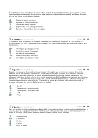A Controladoria serve como órgão de observação e controle da cúpula administrativa, preocupando-se com a
avaliação da eficácia e eficiência das diversas áreas da organização no exercício de suas atividades. É correto
afirmar que é uma função da controladoria:
Realizar a gestão financeira
Estabelecer o plano estratégico
Contratar e treinar pessoas
Implementar campanhas publicitárias
Garantir a fidedignidade das informações
1a
Questão (Ref.: 201202255155) Pontos: 0,0 / 0,1
O orçamento geral reúne todas as projeções financeiras dos orçamentos individuais de cada unidade da
organização em um único conjunto de orçamentos para um determinado período, abrangendo o impacto tanto
das decisões:
estratégicas quanto operacionais
econômicas quanto financeiras
estratégicas quanto táticas
operacionais quanto financeiras
estratégicas quanto econômicas
2a
Questão (Ref.: 201202257577) Pontos: 0,0 / 0,1
Devido à imensa gama de procedimentos, práticas e informações que envolvem um sistema de controles
internos, e que, em conjunto, possibilitam a consecução de seus fins, qual seja, o de controlar, torna-se
extremamente arriscado definirmos de forma restrita os objetivos do controle, todavia, regra geral, um
adequado sistema de controle interno, deve possuir os seguintes objetivos básicos, para atender aos interesses
da empresa: 1 - Garantir informações adequadas, visando à tomada de decisões; 2 - Estimular o respeito e a
obediência às políticas da administração; 3 - Proteger os ativos; 4 - Promover a eficiência operacional. 5 -
proteger o interesse dos clientes. Estão corretas as opções?
II e III
Todas exceto a a quinta opção.
Todas exceto a de número três.
I e II
Todas.
3a
Questão (Ref.: 201202257673) Pontos: 0,1 / 0,1
Para um perfetito entendimento da operação contábil, é necessário profundo conhecimento contábil de todos os
usuários, para que seja possível construir relatórios com enfoques diferentes para os diferentes os diversos
níveis de usuários. Dessa forma, podemos afirmar que este controle ocorre sempre?
Em tempo real.
A posteriori.
On line.
A priori.
Dificil de saber.
 