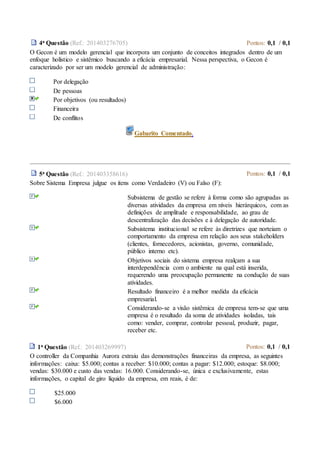 4a Questão (Ref.: 201403276705) Pontos: 0,1 / 0,1
O Gecon é um modelo gerencial que incorpora um conjunto de conceitos integrados dentro de um
enfoque holístico e sistêmico buscando a eficácia empresarial. Nessa perspectiva, o Gecon é
caracterizado por ser um modelo gerencial de administração:
Por delegação
De pessoas
Por objetivos (ou resultados)
Financeira
De conflitos
Gabarito Comentado.
5a Questão (Ref.: 201403358616) Pontos: 0,1 / 0,1
Sobre Sistema Empresa julgue os itens como Verdadeiro (V) ou Falso (F):
Subsistema de gestão se refere à forma como são agrupadas as
diversas atividades da empresa em níveis hierárquicos, com as
definições de amplitude e responsabilidade, ao grau de
descentralização das decisões e à delegação de autoridade.
Subsistema institucional se refere às diretrizes que norteiam o
comportamento da empresa em relação aos seus stakeholders
(clientes, fornecedores, acionistas, governo, comunidade,
público interno etc).
Objetivos sociais do sistema empresa realçam a sua
interdependência com o ambiente na qual está inserida,
requerendo uma preocupação permanente na condução de suas
atividades.
Resultado financeiro é a melhor medida da eficácia
empresarial.
Considerando-se a visão sistêmica de empresa tem-se que uma
empresa é o resultado da soma de atividades isoladas, tais
como: vender, comprar, controlar pessoal, produzir, pagar,
receber etc.
1a Questão (Ref.: 201403269997) Pontos: 0,1 / 0,1
O controller da Companhia Aurora extraiu das demonstrações financeiras da empresa, as seguintes
informações: caixa: $5.000; contas a receber: $10.000; contas a pagar: $12.000; estoque: $8.000;
vendas: $30.000 e custo das vendas: 16.000. Considerando-se, única e exclusivamente, estas
informações, o capital de giro líquido da empresa, em reais, é de:
$25.000
$6.000
 