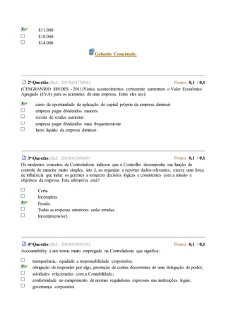 $11.000
$18.000
$14.000
Gabarito Comentado.
2a Questão (Ref.: 201403872096) Pontos: 0,1 / 0,1
(CESGRANRIO /BNDES - 2011)Vários acontecimentos certamente aumentam o Valor Econômico
Agregado (EVA) para os acionistas de uma empresa. Entre eles a(o):
custo de oportunidade de aplicação do capital próprio da empresa diminuir
empresa pagar dividendos maiores
receita de vendas aumentar
empresa pagar dividendos mais frequentemente
lucro líquido da empresa diminuir.
3a Questão (Ref.: 201403209489) Pontos: 0,1 / 0,1
Os modernos conceitos de Controladoria indicam que o Controller desempenha sua função de
controle de maneira muito simples, isto é, ao organizar e reportar dados relevantes, exerce uma força
de influência que induz os gerentes a tomarem decisões lógicas e consistentes com a missão e
objetivos da empresa. Esta afirmativa está?
Certa.
Incompleta.
Errada.
Todas as resposas anteriores estão erradas.
Incompreensível.
4a Questão (Ref.: 201403980559) Pontos: 0,1 / 0,1
Accountability é um termo muito empregado na Controladoria que significa:
transparência, equidade e responsabilidade corporativa;
obrigação de responder por algo, prestação de contas decorrentes de uma delegação de poder;
atividades relacionadas com a Contabilidade;
conformidade no cumprimento de normas reguladoras expressas nas instituições legais;
governança corporativa
 