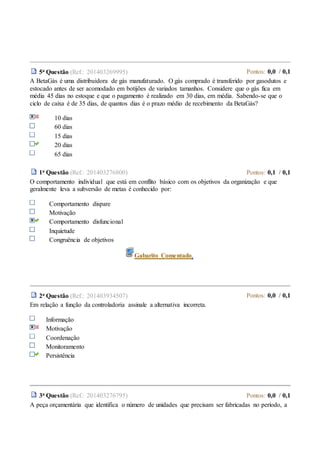 5a Questão (Ref.: 201403269995) Pontos: 0,0 / 0,1
A BetaGás é uma distribuidora de gás manufaturado. O gás comprado é transferido por gasodutos e
estocado antes de ser acomodado em botijões de variados tamanhos. Considere que o gás fica em
média 45 dias no estoque e que o pagamento é realizado em 30 dias, em média. Sabendo-se que o
ciclo de caixa é de 35 dias, de quantos dias é o prazo médio de recebimento da BetaGás?
10 dias
60 dias
15 dias
20 dias
65 dias
1a Questão (Ref.: 201403276800) Pontos: 0,1 / 0,1
O comportamento individual que está em conflito básico com os objetivos da organização e que
geralmente leva a subversão de metas é conhecido por:
Comportamento dispare
Motivação
Comportamento disfuncional
Inquietude
Congruência de objetivos
Gabarito Comentado.
2a Questão (Ref.: 201403934507) Pontos: 0,0 / 0,1
Em relação a função da controladoria assinale a alternativa incorreta.
Informação
Motivação
Coordenação
Monitoramento
Persistência
3a Questão (Ref.: 201403276795) Pontos: 0,0 / 0,1
A peça orçamentária que identifica o número de unidades que precisam ser fabricadas no período, a
 