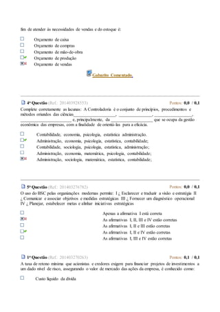fim de atender às necessidades de vendas e do estoque é:
Orçamento de caixa
Orçamento de compras
Orçamento de mão-de-obra
Orçamento de produção
Orçamento de vendas
Gabarito Comentado.
4a Questão (Ref.: 201403928553) Pontos: 0,0 / 0,1
Complete corretamente as lacunas: A Controladoria é o conjunto de princípios, procedimentos e
métodos oriundos das ciências___________________, _______________, _________________,
_______________________ e, principalmente, da ___________________ que se ocupa da gestão
econômica das empresas, com a finalidade de orientá-las para a eficácia.
Contabilidade, economia, psicologia, estatística administração.
Administração, economia, psicologia, estatística, contabilidade;
Contabilidade, sociologia, psicologia, estatística, administração;
Administração, economia, matemática, psicologia, contabilidade;
Administração, sociologia, matemática, estatística, contabilidade;
5a Questão (Ref.: 201403276782) Pontos: 0,0 / 0,1
O uso do BSC pelas organizações modernas permite: I ¿ Esclarecer e traduzir a visão e estratégia II
¿ Comunicar e associar objetivos e medidas estratégicas III ¿ Fornecer um diagnóstico operacional
IV ¿ Planejar, estabelecer metas e alinhar iniciativas estratégicas
Apenas a afirmativa I está correta
As afirmativas I, II, III e IV estão corretas
As afirmativas I, II e III estão corretas
As afirmativas I, II e IV estão corretas
As afirmativas I, III e IV estão corretas
1a Questão (Ref.: 201403270263) Pontos: 0,1 / 0,1
A taxa de retono mínima que acionistas e credores exigem para financiar projetos de investimentos a
um dado nível de risco, assegurando o valor de mercado das ações da empresa, é conhecido como:
Custo líquido da dívida
 