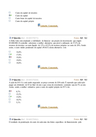 Custo do capital de terceiros
Custo de capital
Custo bruto do capital de terceiros
Custo do capital próprio
Gabarito Comentado.
2a Questão (Ref.: 201403270271) Pontos: 0,0 / 0,1
A Delta Ltda está estudando a viabilidade de financiar um projeto de investimento que exigirá
$5.000.000. O controller selecionou a melhor alternativa que prevê a utilização de 37,5% de
recursos de terceiros ao custo líquido de 12% e 62,5% de recursos próprios ao custo de 20%. Sendo
assim, o custo médio ponderado de capital (WACC) desta alternativa é de:
16,0%
17,0%
15,0%
19,0%
18,0%
Gabarito Comentado.
3a Questão (Ref.: 201403270264) Pontos: 0,0 / 0,1
A ação da JVT Co. está sendo negociada ao preço corrente de $30 cada. É esperado que cada ação
pague um dividendo de $3 no final do ano e que a taxa de crescimento constante seja de 5% ao ano.
Assim, sendo, a melhor estimativa para o custo do capital próprio da JVT é de:
8,7%
15,2%
15,0%
10,5%
5,1%
Gabarito Comentado.
4a Questão (Ref.: 201403270261) Pontos: 0,1 / 0,1
O resultado da ponderação do custo de cada uma das fontes específicas de financiamento pela
 