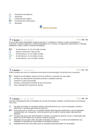 Congruência de objetivos
Inquietude
Comportamento dispare
Comportamento disfuncional
Motivação
Gabarito Comentado.
4a
Questão (Ref.: 201202324957) Pontos: 0,0 / 0,1
O uso do BSC pelas organizações modernas permite: I ¿ Esclarecer e traduzir a visão e estratégia II ¿
Comunicar e associar objetivos e medidas estratégicas III ¿ Fornecer um diagnóstico operacional IV ¿ Planejar,
estabelecer metas e alinhar iniciativas estratégicas
As afirmativas I, II, III e IV estão corretas
Apenas a afirmativa I está correta
As afirmativas I, II e III estão corretas
As afirmativas I, II e IV estão corretas
As afirmativas I, III e IV estão corretas
5a
Questão (Ref.: 201202324963) Pontos: 0,1 / 0,1
O BSC configura-se como um importante instrumento da administração. Ele permite que o executivo:
Desdobre as estratégias, gerencie de forma sistêmica e aprenda com suas ações
Verifique seu desempenho enfocando somente o resultado financeiro
Controle os custos de produção
Verifique o desempenho somente de seu concorrente
Faça o planejamento operacional, apenas
1a
Questão (Ref.: 201202324879) Pontos: 0,0 / 0,1
Controle e Planejamento são as finalidades do uso das informações contábeis. Controle pode ser conceituado
como o(a):
Atividade de analisar os resultados obtidos comparativamente com o que foi planejado, visando a
determinar o resultado operacional do exercício.
Forma pela qual se verifica se os resultados obtidos estão seguindo exatamente o que foi planejado,
estabelecendo, por conseguinte, meios de garantir que os planos originais sejam rigorosamente
seguidos.
Processo pelo qual a alta administração se certifica, na medida do possível, de que a organização está
agindo de conformidade com os planos e políticas traçadas
Resultado que se espera obter das ações realizadas com base em um plano pré-estabelecido cuja
finalidade é a obtenção de lucratividade na atividade econômica.
Estabelecimento dos meios pelos quais os resultados esperados podem ser alcançados.
 