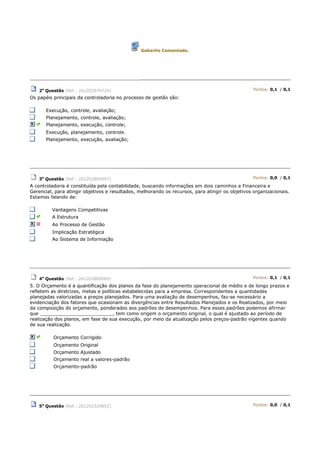 Gabarito Comentado.
2a
Questão (Ref.: 201202976729) Pontos: 0,1 / 0,1
Os papéis principais da controladoria no processo de gestão são:
Execução, controle, avaliação;
Planejamento, controle, avaliação;
Planejamento, execução, controle;
Execução, planejamento, controle.
Planejamento, execução, avaliação;
3a
Questão (Ref.: 201202885097) Pontos: 0,0 / 0,1
A controladoria é constituída pela contabilidade, buscando informações em dois caminhos a Financeira e
Gerencial, para atingir objetivos e resultados, melhorando os recursos, para atingir os objetivos organizacionais.
Estamos falando de:
Vantagens Competitivas
A Estrutura
Ao Processo de Gestão
Implicação Estratégica
Ao Sistema de Informação
4a
Questão (Ref.: 201202885089) Pontos: 0,1 / 0,1
5. O Orçamento é a quantificação dos planos da fase do planejamento operacional de médio e de longo prazos e
refletem as diretrizes, metas e políticas estabelecidas para a empresa. Correspondentes a quantidades
planejadas valorizadas a preços planejados. Para uma avaliação de desempenhos, faz-se necessário a
evidenciação dos fatores que ocasionam as divergências entre Resultados Planejados e os Realizados, por meio
da composição do orçamento, ponderados aos padrões de desempenhos. Para esses padrões podemos afirmar
que _________________________, tem como origem o orçamento original, o qual é ajustado ao período de
realização dos planos, em fase de sua execução, por meio da atualização pelos preços-padrão vigentes quando
de sua realização.
Orçamento Corrigido
Orçamento Original
Orçamento Ajustado
Orçamento real a valores-padrão
Orçamento-padrão
5a
Questão (Ref.: 201202324852) Pontos: 0,0 / 0,1
 