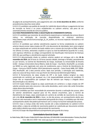 Controladoria-Geral do Estado - CGE
Av.PedroFreitas,1900,2ºandar•PrédioCGE/ATI•BairroSãoPedro,CEP64018-900•CentroAdministrativo•Teresina,Piauí,Brasil
Fone: (86) 3211-0590 • Site: www.cge.pi.gov.br • E-mail: cge@cge.pi.gov.br
10
da página de acompanhamento, para pagamento até o dia 15 de dezembro de 2014, conforme
procedimentos descritos neste edital.
6.4.8.11 O candidato cujo pedido de isenção for indeferido deverá efetuar o pagamento da taxa
de inscrição na forma e no prazo estabelecidos no subitem anterior, sob pena de ser
automaticamente excluído do concurso público.
6.4.9 DOS PROCEDIMENTOS PARA A SOLICITAÇÃO DE ATENDIMENTO ESPECIAL
6.4.9.1 O candidato que necessitar de atendimento especial para a realização das provas deverá
indicar, na solicitação de inscrição disponibilizada no endereço eletrônico
http://www.cespe.unb.br/concursos/cge_pi_14_auditor, os recursos especiais necessários a tal
atendimento.
6.4.9.1.1 O candidato que solicitar atendimento especial na forma estabelecida no subitem
anterior deverá enviar cópia simples do CPF e do documento de identidade, bem como original
ou cópia autenticada em cartório do laudo médico com o número de inscrição no CRM, emitido
nos últimos 12 meses, atestando a espécie e o grau ou nível da deficiência (quando for o caso),
com expressa referência ao código correspondente da Classificação Internacional de Doenças
(CID-10), que justifique o atendimento especial solicitado.
6.4.9.1.2 A documentação citada no subitem anterior poderá ser entregue até o dia 18 de
novembro de 2014, das 8 horas às 19 horas (exceto sábado, domingo e feriado), pessoalmente
ou por terceiro, na Central de Atendimento do Cespe, localizada na Universidade de Brasília
(UnB) – Campus Universitário Darcy Ribeiro, Sede do Cespe – Asa Norte, Brasília/DF, ou enviada
via SEDEX ou carta registrada com aviso de recebimento, para a Central de Atendimento do
Cespe – Concurso CGE/PI Auditor 2014 (atendimento especial) – Caixa Postal 4488, CEP 70904-
970, Brasília/DF, até a data prevista acima. Após esse período, a solicitação será indeferida,
salvo nos casos de força maior e nos que forem de interesse da Administração Pública.
6.4.9.2 O fornecimento da cópia simples do CPF e do laudo médico (original ou cópia
autenticada em cartório), por qualquer via, é de responsabilidade exclusiva do candidato. O
Cespe não se responsabiliza por qualquer tipo de extravio que impeça a chegada dessa
documentação a seu destino.
6.4.9.3 O laudo médico (original ou cópia autenticada em cartório) e a cópia simples do CPF
valerão somente para este concurso e não serão devolvidos, assim como não serão fornecidas
cópias dessa documentação.
6.4.9.4 A candidata que tiver necessidade de amamentar durante a realização das provas, além
de solicitar atendimento especial para tal fim, deverá encaminhar, para a Central de
Atendimento do Cespe, cópia autenticada em cartório da certidão de nascimento da criança,
até o dia 18 de novembro de 2014, e levar, no dia das provas, um acompanhante adulto que
ficará em sala reservada e será o responsável pela guarda da criança. A candidata que não levar
acompanhante adulto não poderá permanecer com a criança no local de realização das provas.
6.4.9.4.1 Caso a criança ainda não tenha nascido até a data estabelecida no subitem 6.4.9.4
deste edital, a cópia da certidão de nascimento poderá ser substituída por documento emitido
pelo médico obstetra que ateste a data provável do nascimento.
6.4.9.4.2 O Cespe não disponibilizará acompanhante para guarda de criança.
 