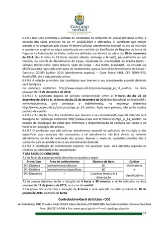 Controladoria-Geral do Estado - CGE
Av.PedroFreitas,1900,2ºandar•PrédioCGE/ATI•BairroSãoPedro,CEP64018-900•CentroAdministrativo•Teresina,Piauí,Brasil
Fone: (86) 3211-0590 • Site: www.cge.pi.gov.br • E-mail: cge@cge.pi.gov.br
11
6.4.9.5 Não será permitida a entrada de candidatos no ambiente de provas portando armas, à
exceção dos casos previstos na Lei nº 10.826/2003 e alterações. O candidato que estiver
armado e for amparado pela citada lei deverá solicitar atendimento especial no ato da inscrição
e apresentar original ou cópia autenticada em cartório do Certificado de Registro de Arma de
Fogo ou da Autorização de Porte, conforme definidos na referida lei, até o dia 18 de novembro
de 2014, das 8 horas às 19 horas (exceto sábado, domingo e feriado), pessoalmente ou por
terceiro, na Central de Atendimento do Cespe, localizada na Universidade de Brasília (UnB) –
Campus Universitário Darcy Ribeiro, Sede do Cespe – Asa Norte, Brasília/DF, ou enviada via
SEDEX ou carta registrada com aviso de recebimento, para a Central de Atendimento do Cespe –
Concurso CGE/PI Auditor 2014 (atendimento especial) – Caixa Postal 4488, CEP 70904-970,
Brasília/DF, até a data prevista acima.
6.4.9.6 A relação provisória dos candidatos que tiveram o seu atendimento especial deferido
será divulgada
no endereço eletrônico http://www.cespe.unb.br/concursos/cge_pi_14_auditor, na data
provável de 19 de dezembro de 2014.
6.4.9.6.1 O candidato disporá do período compreendido entre as 9 horas do dia 22 de
dezembro de 2014 e às 18 horas do dia 23 de dezembro de 2014 (horário oficial de Brasília/DF),
ininterruptamente, para contestar o indeferimento, no endereço eletrônico
http://www.cespe.unb.br/concursos/cge_pi_14_auditor. Após esse período, não serão aceitos
pedidos de revisão.
6.4.9.6.2 A relação final dos candidatos que tiveram o seu atendimento especial deferido será
divulgada no endereço eletrônico http://www.cespe.unb.br/concursos/cge_pi_14_auditor, na
ocasião da divulgação do edital que informará a disponibilização da consulta aos locais e ao
horário de realização das provas.
6.4.9.7 O candidato que não solicitar atendimento especial no aplicativo de inscrição e não
especificar quais recursos são necessários a tal atendimento não terá direito ao referido
atendimento no dia de realização das provas. Apenas o envio do laudo/documentos não é
suficiente para o candidato ter o seu atendimento deferido.
6.4.9.8 A solicitação de atendimento especial, em qualquer caso, será atendida segundo os
critérios de viabilidade e de razoabilidade.
7 DAS FASES DO CONCURSO
7.1 As fases do concurso estão descritas no quadro a seguir.
Prova/tipo Área de conhecimento Número de itens Caráter
(P1) Objetiva Conhecimentos Básicos 80 Eliminatório
(P2) Objetiva Conhecimentos Específicos 80 e
(P3) Discursiva – 1 parecer técnico e 1
dissertação
classificatório
7.2 As provas objetivas terão a duração de 4 horas e 30 minutos e serão aplicadas na data
provável de 18 de janeiro de 2015, no turno da manhã.
7.3 A prova discursiva terá a duração de 4 horas e será aplicada na data provável de 18 de
janeiro de 2015, no turno da tarde.
 