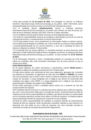 Controladoria-Geral do Estado - CGE
Av.PedroFreitas,1900,2ºandar•PrédioCGE/ATI•BairroSãoPedro,CEP64018-900•CentroAdministrativo•Teresina,Piauí,Brasil
Fone: (86) 3211-0590 • Site: www.cge.pi.gov.br • E-mail: cge@cge.pi.gov.br
12
7.4 Na data provável de 12 de janeiro de 2015, será divulgado na internet, no endereço
eletrônico http://www.cespe.unb.br/concursos/cge_pi_14_auditor, edital informando acerca
da disponibilização da consulta aos locais e aos horários de realização das provas.
7.4.1 O candidato deverá, obrigatoriamente, acessar o endereço eletrônico
http://www.cespe.unb.br/concursos/cge_pi_14_auditor para verificar seu local de provas, por
meio de busca individual, devendo, para tanto, informar os dados solicitados.
7.4.2 O candidato somente poderá realizar as provas no local designado pelo Cespe.
7.4.3 Serão de responsabilidade exclusiva do candidato a identificação correta de seu local de
realização das provas e o comparecimento no horário determinado.
7.4.4 O Cespe poderá enviar, como complemento às informações citadas no subitem anterior,
comunicação pessoal dirigida ao candidato, por e-mail, sendo de sua exclusiva responsabilidade
a manutenção/atualização de seu correio eletrônico, o que não o desobriga do dever de
observar o disposto no subitem 7.4 deste edital.
7.5 O resultado final nas provas objetivas e o resultado provisório na prova discursiva serão
publicados no Diário Oficial do Estado do Piauí e divulgados na internet, no endereço eletrônico
http://www.cespe.unb.br/concursos/cge_pi_14_auditor, na data provável de 10 de fevereiro
de 2015.
7.6 As informações referentes a notas e classificações poderão ser acessadas por meio dos
editais de resultados. Não serão fornecidas informações fora do prazo previsto ou que já
constem dos editais.
8 DAS PROVAS OBJETIVAS
8.1 As provas objetivas, de caráter eliminatório e classificatório, valerão 240,00 pontos e
abrangerão os objetos de avaliação constantes do item 13 deste edital.
8.2 Cada prova objetiva será constituída de itens para julgamento, agrupados por comandos
que deverão ser respeitados. O julgamento de cada item será CERTO ou ERRADO, de acordo
com o(s) comando(s) a que se refere o item. Haverá, na folha de respostas, para cada item, dois
campos de marcação: o campo designado com o código C, que deverá ser preenchido pelo
candidato caso julgue o item CERTO, e o campo designado com o código E, que deverá ser
preenchido pelo candidato caso julgue o item ERRADO.
8.3 Para obter pontuação no item, o candidato deverá marcar um, e somente um, dos dois
campos da folha de respostas.
8.4 O candidato deverá transcrever as respostas das provas objetivas para a folha de respostas,
que será o único documento válido para a correção das provas. O preenchimento da folha de
respostas será de inteira responsabilidade do candidato, que deverá proceder em conformidade
com as instruções específicas contidas neste edital e na folha de respostas. Em hipótese alguma
haverá substituição da folha de respostas por motivo de erro do candidato.
8.5 Serão de inteira responsabilidade do candidato os prejuízos advindos do preenchimento
indevido da folha de respostas. Serão consideradas marcações indevidas as que estiverem em
desacordo com este edital ou com a folha de respostas, tais como marcação rasurada ou
emendada ou campo de marcação não preenchido integralmente.
 