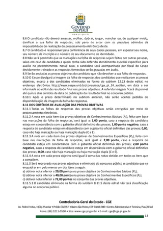 Controladoria-Geral do Estado - CGE
Av.PedroFreitas,1900,2ºandar•PrédioCGE/ATI•BairroSãoPedro,CEP64018-900•CentroAdministrativo•Teresina,Piauí,Brasil
Fone: (86) 3211-0590 • Site: www.cge.pi.gov.br • E-mail: cge@cge.pi.gov.br
13
8.6 O candidato não deverá amassar, molhar, dobrar, rasgar, manchar ou, de qualquer modo,
danificar a sua folha de respostas, sob pena de arcar com os prejuízos advindos da
impossibilidade de realização do processamento eletrônico desta.
8.7 O candidato é responsável pela conferência de seus dados pessoais, em especial seu nome,
seu número de inscrição e o número de seu documento de identidade.
8.8 Não será permitido que as marcações na folha de respostas sejam feitas por outras pessoas,
salvo em caso de candidato a quem tenha sido deferido atendimento especial específico para
auxílio no preenchimento. Nesse caso, o candidato será acompanhado por fiscal do Cespe
devidamente treinado e as respostas fornecidas serão gravadas em áudio.
8.9 Serão anuladas as provas objetivas do candidato que não devolver a sua folha de respostas.
8.10 O Cespe divulgará a imagem da folha de respostas dos candidatos que realizaram as provas
objetivas, exceto a dos candidatos eliminados na forma do subitem 12.23 deste edital, no
endereço eletrônico http://www.cespe.unb.br/concursos/cge_pi_14_auditor, em data a ser
informada no edital de resultado final nas provas objetivas. A referida imagem ficará disponível
até quinze dias corridos da data de publicação do resultado final no concurso público.
8.10.1 Após o prazo determinado no subitem anterior, não serão aceitos pedidos de
disponibilização da imagem da folha de respostas.
8.11 DOS CRITÉRIOS DE AVALIAÇÃO DAS PROVAS OBJETIVAS
8.11.1 Todas as folhas de respostas das provas objetivas serão corrigidas por meio de
processamento eletrônico.
8.11.2 A nota em cada item das provas objetivas de Conhecimentos Básicos (P1), feita com base
nas marcações da folha de respostas, será igual a: 1,00 ponto, caso a resposta do candidato
esteja em concordância com o gabarito oficial definitivo das provas; 1,00 ponto negativo, caso a
resposta do candidato esteja em discordância com o gabarito oficial definitivo das provas; 0,00,
caso não haja marcação ou haja marcação dupla (C e E).
8.11.3 A nota em cada item das provas objetivas de Conhecimentos Específicos (P2), feita com
base nas marcações da folha de respostas, será igual a: 2,00 ponto, caso a resposta do
candidato esteja em concordância com o gabarito oficial definitivo das provas; 2,00 ponto
negativo, caso a resposta do candidato esteja em discordância com o gabarito oficial definitivo
das provas; 0,00, caso não haja marcação ou haja marcação dupla (C e E).
8.11.4 A nota em cada prova objetiva será igual à soma das notas obtidas em todos os itens que
a compõem.
8.11.5 Será reprovado nas provas objetivas e eliminado do concurso público o candidato que se
enquadrar em pelo menos um dos itens a seguir:
a) obtiver nota inferior a 20,00 pontos na prova objetiva de Conhecimentos Básicos (P1);
b) obtiver nota inferior a 40,00 pontos na prova objetiva de Conhecimentos Específicos (P2);
c) obtiver nota inferior a 72,00 pontos no conjunto das provas objetivas.
8.11.5.1 O candidato eliminado na forma do subitem 8.11.5 deste edital não terá classificação
alguma no concurso público.
 