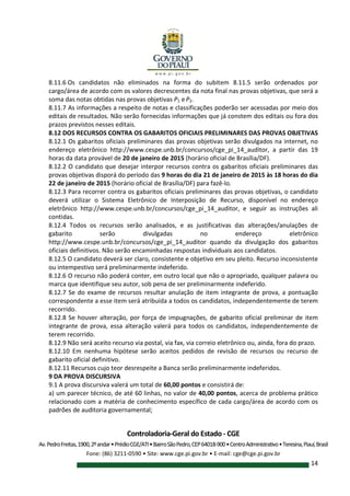 Controladoria-Geral do Estado - CGE
Av.PedroFreitas,1900,2ºandar•PrédioCGE/ATI•BairroSãoPedro,CEP64018-900•CentroAdministrativo•Teresina,Piauí,Brasil
Fone: (86) 3211-0590 • Site: www.cge.pi.gov.br • E-mail: cge@cge.pi.gov.br
14
8.11.6 Os candidatos não eliminados na forma do subitem 8.11.5 serão ordenados por
cargo/área de acordo com os valores decrescentes da nota final nas provas objetivas, que será a
soma das notas obtidas nas provas objetivas P1 eP2.
8.11.7 As informações a respeito de notas e classificações poderão ser acessadas por meio dos
editais de resultados. Não serão fornecidas informações que já constem dos editais ou fora dos
prazos previstos nesses editais.
8.12 DOS RECURSOS CONTRA OS GABARITOS OFICIAIS PRELIMINARES DAS PROVAS OBJETIVAS
8.12.1 Os gabaritos oficiais preliminares das provas objetivas serão divulgados na internet, no
endereço eletrônico http://www.cespe.unb.br/concursos/cge_pi_14_auditor, a partir das 19
horas da data provável de 20 de janeiro de 2015 (horário oficial de Brasília/DF).
8.12.2 O candidato que desejar interpor recursos contra os gabaritos oficiais preliminares das
provas objetivas disporá do período das 9 horas do dia 21 de janeiro de 2015 às 18 horas do dia
22 de janeiro de 2015 (horário oficial de Brasília/DF) para fazê-lo.
8.12.3 Para recorrer contra os gabaritos oficiais preliminares das provas objetivas, o candidato
deverá utilizar o Sistema Eletrônico de Interposição de Recurso, disponível no endereço
eletrônico http://www.cespe.unb.br/concursos/cge_pi_14_auditor, e seguir as instruções ali
contidas.
8.12.4 Todos os recursos serão analisados, e as justificativas das alterações/anulações de
gabarito serão divulgadas no endereço eletrônico
http://www.cespe.unb.br/concursos/cge_pi_14_auditor quando da divulgação dos gabaritos
oficiais definitivos. Não serão encaminhadas respostas individuais aos candidatos.
8.12.5 O candidato deverá ser claro, consistente e objetivo em seu pleito. Recurso inconsistente
ou intempestivo será preliminarmente indeferido.
8.12.6 O recurso não poderá conter, em outro local que não o apropriado, qualquer palavra ou
marca que identifique seu autor, sob pena de ser preliminarmente indeferido.
8.12.7 Se do exame de recursos resultar anulação de item integrante de prova, a pontuação
correspondente a esse item será atribuída a todos os candidatos, independentemente de terem
recorrido.
8.12.8 Se houver alteração, por força de impugnações, de gabarito oficial preliminar de item
integrante de prova, essa alteração valerá para todos os candidatos, independentemente de
terem recorrido.
8.12.9 Não será aceito recurso via postal, via fax, via correio eletrônico ou, ainda, fora do prazo.
8.12.10 Em nenhuma hipótese serão aceitos pedidos de revisão de recursos ou recurso de
gabarito oficial definitivo.
8.12.11 Recursos cujo teor desrespeite a Banca serão preliminarmente indeferidos.
9 DA PROVA DISCURSIVA
9.1 A prova discursiva valerá um total de 60,00 pontos e consistirá de:
a) um parecer técnico, de até 60 linhas, no valor de 40,00 pontos, acerca de problema prático
relacionado com a matéria de conhecimento específico de cada cargo/área de acordo com os
padrões de auditoria governamental;
 