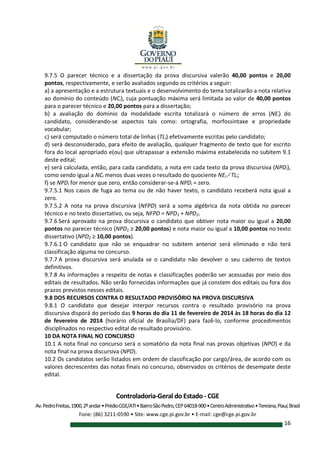 Controladoria-Geral do Estado - CGE
Av.PedroFreitas,1900,2ºandar•PrédioCGE/ATI•BairroSãoPedro,CEP64018-900•CentroAdministrativo•Teresina,Piauí,Brasil
Fone: (86) 3211-0590 • Site: www.cge.pi.gov.br • E-mail: cge@cge.pi.gov.br
16
9.7.5 O parecer técnico e a dissertação da prova discursiva valerão 40,00 pontos e 20,00
pontos, respectivamente, e serão avaliados segundo os critérios a seguir:
a) a apresentação e a estrutura textuais e o desenvolvimento do tema totalizarão a nota relativa
ao domínio do conteúdo (NCi), cuja pontuação máxima será limitada ao valor de 40,00 pontos
para o parecer técnico e 20,00 pontos para a dissertação;
b) a avaliação do domínio da modalidade escrita totalizará o número de erros (NEi) do
candidato, considerando-se aspectos tais como: ortografia, morfossintaxe e propriedade
vocabular;
c) será computado o número total de linhas (TLi) efetivamente escritas pelo candidato;
d) será desconsiderado, para efeito de avaliação, qualquer fragmento de texto que for escrito
fora do local apropriado e(ou) que ultrapassar a extensão máxima estabelecida no subitem 9.1
deste edital;
e) será calculada, então, para cada candidato, a nota em cada texto da prova discursiva (NPDi),
como sendo igual a NCi menos duas vezes o resultado do quociente NEi ∕ TLi;
f) se NPDi for menor que zero, então considerar-se-á NPDi = zero.
9.7.5.1 Nos casos de fuga ao tema ou de não haver texto, o candidato receberá nota igual a
zero.
9.7.5.2 A nota na prova discursiva (NFPD) será a soma algébrica da nota obtida no parecer
técnico e no texto dissertativo, ou seja, NFPD = NPD1 + NPD2.
9.7.6 Será aprovado na prova discursiva o candidato que obtiver nota maior ou igual a 20,00
pontos no parecer técnico (NPD1 ≥ 20,00 pontos) e nota maior ou igual a 10,00 pontos no texto
dissertativo (NPD2 ≥ 10,00 pontos).
9.7.6.1 O candidato que não se enquadrar no subitem anterior será eliminado e não terá
classificação alguma no concurso.
9.7.7 A prova discursiva será anulada se o candidato não devolver o seu caderno de textos
definitivos.
9.7.8 As informações a respeito de notas e classificações poderão ser acessadas por meio dos
editais de resultados. Não serão fornecidas informações que já constem dos editais ou fora dos
prazos previstos nesses editais.
9.8 DOS RECURSOS CONTRA O RESULTADO PROVISÓRIO NA PROVA DISCURSIVA
9.8.1 O candidato que desejar interpor recursos contra o resultado provisório na prova
discursiva disporá do período das 9 horas do dia 11 de fevereiro de 2014 às 18 horas do dia 12
de fevereiro de 2014 (horário oficial de Brasília/DF) para fazê-lo, conforme procedimentos
disciplinados no respectivo edital de resultado provisório.
10 DA NOTA FINAL NO CONCURSO
10.1 A nota final no concurso será o somatório da nota final nas provas objetivas (NPO) e da
nota final na prova discursiva (NPD).
10.2 Os candidatos serão listados em ordem de classificação por cargo/área, de acordo com os
valores decrescentes das notas finais no concurso, observados os critérios de desempate deste
edital.
 